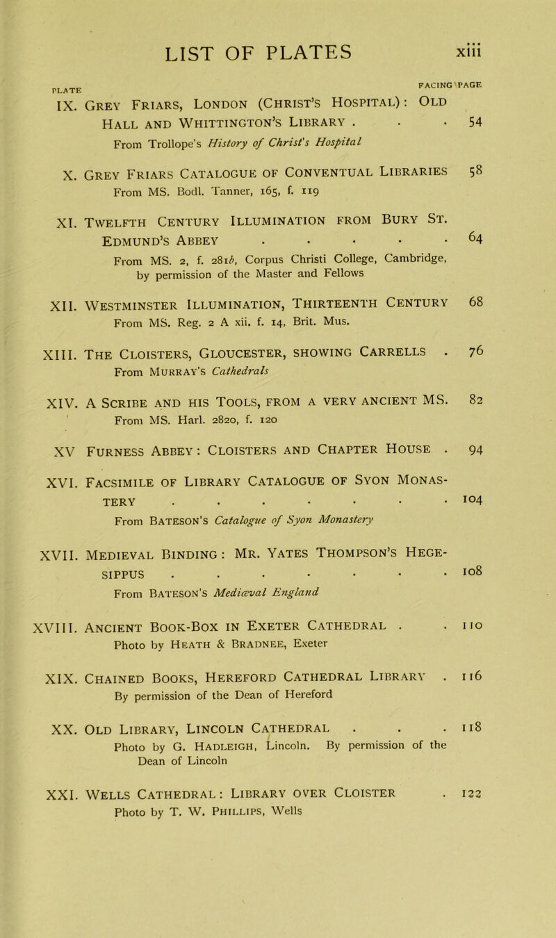 PLATE IX. X. XI. XII. XIII. XIV. XV XVI. XVII. XVIII. XIX. XX. XXI. FACING'PAGE Grey Friars, London (Christ’s Hospital) : Old Hall and Whittington’s Library . . -54 From Trollope’s History of Christ's Hospital Grey Friars Catalogue of Conventual Libraries 58 From MS. Bodl. Tanner, 165, f. 119 Twelfth Century Illumination from Bury St. Edmund’s Abbey . . • • .64 From MS. 2, f. 281 b, Corpus Christi College, Cambridge, by permission of the Master and Fellows Westminster Illumination, Thirteenth Century 68 From MS. Reg. 2 A xii. f. 14, Brit. Mus. The Cloisters, Gloucester, showing Carrells . 76 From Murray’s Cathedrals A Scribe and his Tools, from a very ancient MS. 82 From MS. Harl. 2820, f. 120 Furness Abbey : Cloisters and Chapter House . 94 Facsimile of Library Catalogue of Syon Monas- tery 104 From Bateson’s Catalogue of Syon Monastery Medieval Binding : Mr. Yates Thompson’s Hege- sippus . . • • • • .108 From Bateson’s Medieval England Ancient Book-Box in Exeter Cathedral . .110 Photo by Heath & Bradnee, Exeter Chained Books, Hereford Cathedral Library . 116 By permission of the Dean of Hereford Old Library, Lincoln Cathedral . . .118 Photo by G. Hadleigh, Lincoln. By permission of the Dean of Lincoln Wells Cathedral: Library over Cloister . 122 Photo by T. W. Phillips, Wells