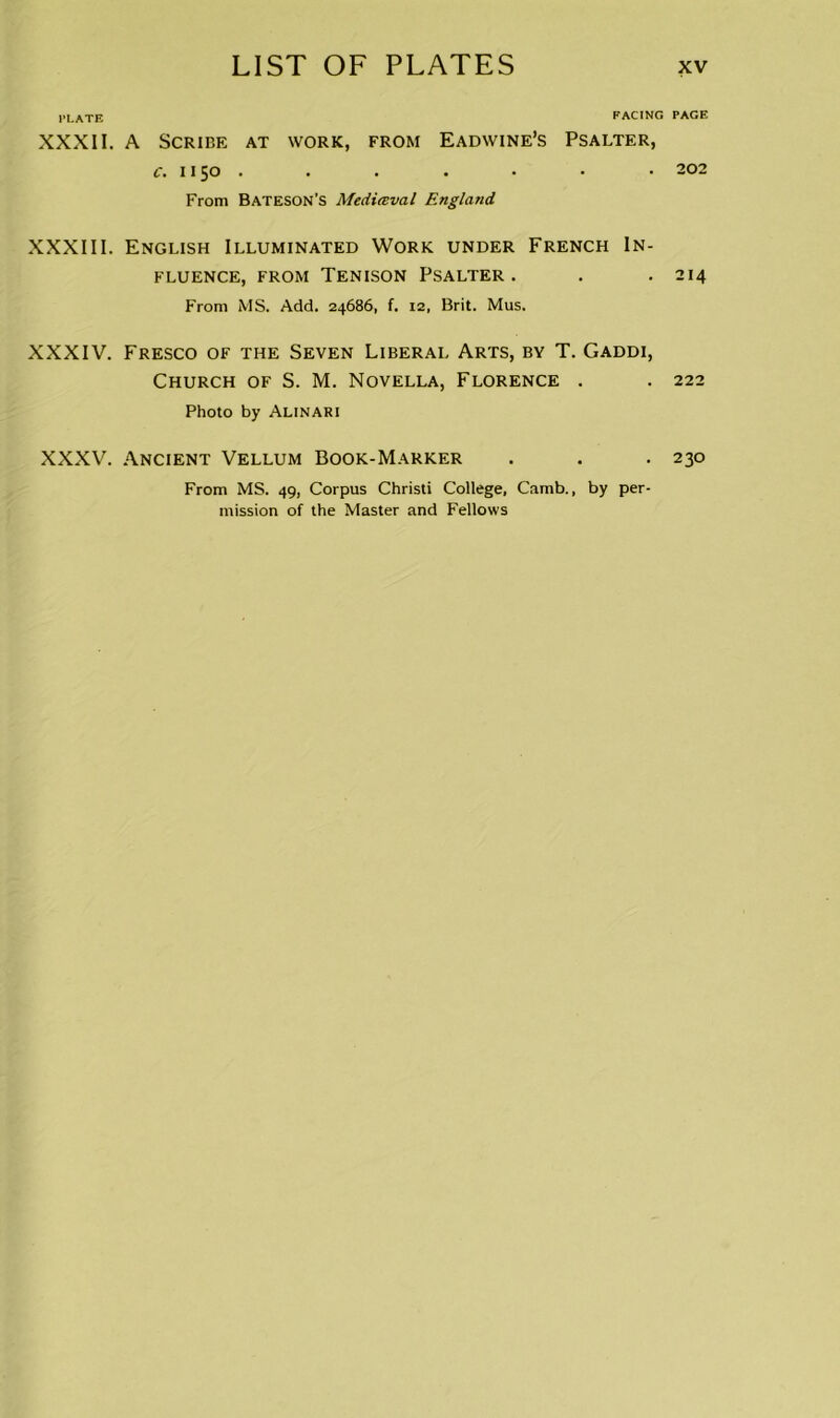 PLATE FACING XXXII. A Scribe at work, from Eadwine’s Psalter, c. 1150 . From Bateson’s Medieval England XXXIII. English Illuminated Work under French In- fluence, from Tenison Psalter . From MS. Add. 24686, f. 12, Brit. Mus. XXXIV. Fresco of the Seven Liberal Arts, by T. Gaddi, Church of S. M. Novella, Florence . Photo by Alinari XXXV. Ancient Vellum Book-Marker From MS. 49, Corpus Christi College, Camb., by per- mission of the Master and Fellows PAGE 202 214 222 230