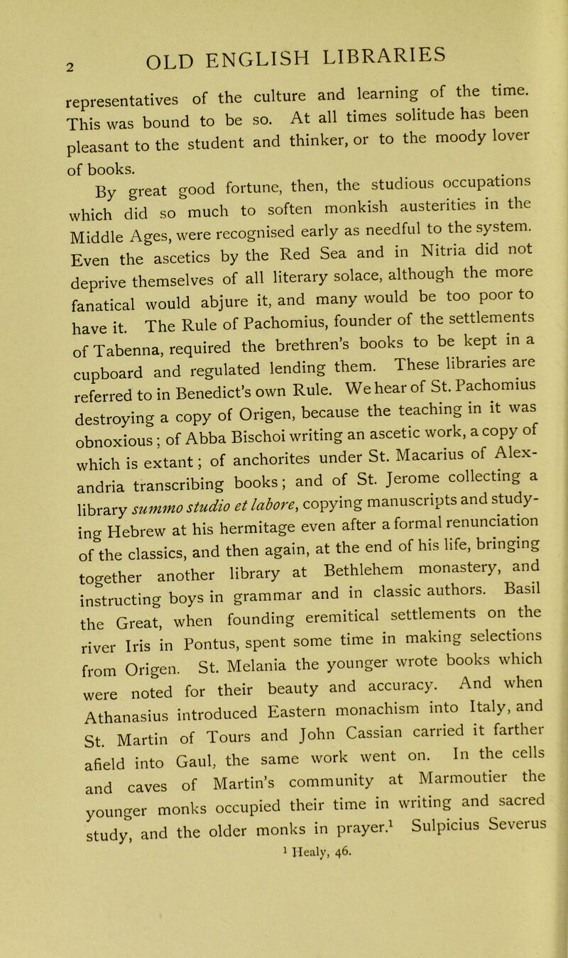 representatives of the culture and learning of the time. This was bound to be so. At all times solitude has been pleasant to the student and thinker, or to the moody lover of books. By great good fortune, then, the studious occupations which did so much to soften monkish austerities in the Middle Ages, were recognised early as needful to the system. Even the ascetics by the Red Sea and in Nitria did not deprive themselves of all literary solace, although the more fanatical would abjure it, and many would be too poor to have it. The Rule of Pachomius, founder of the settlements of Tabenna, required the brethren’s books to be kept in a cupboard and regulated lending them. These libraries are referred to in Benedict’s own Rule. We hear of St. Pachomius destroying a copy of Origen, because the teaching in it was obnoxious ; of Abba Bischoi writing an ascetic work, a copy of which is extant; of anchorites under St. Macarius of Alex- andria transcribing books; and of St. Jerome collecting a library summo studio et labore, copying manuscripts and study- ing Hebrew at his hermitage even after a formal renunciation of the classics, and then again, at the end of his life, bringing together another library at Bethlehem monastery, and instructing boys in grammar and in classic authors. Basil the Great, when founding eremitical settlements on the river Iris in Pontus, spent some time in making selections from Origen. St. Melania the younger wrote books which were noted for their beauty and accuracy. And when Athanasius introduced Eastern monachism into Italy, and St. Martin of Tours and John Cassian carried it farther afield into Gaul, the same work went on. In the cells and caves of Martin’s community at Marmoutier the younger monks occupied their time in writing and sacred study and the older monks in prayer.1 Sulpicius Severus 1 Healy, 46.