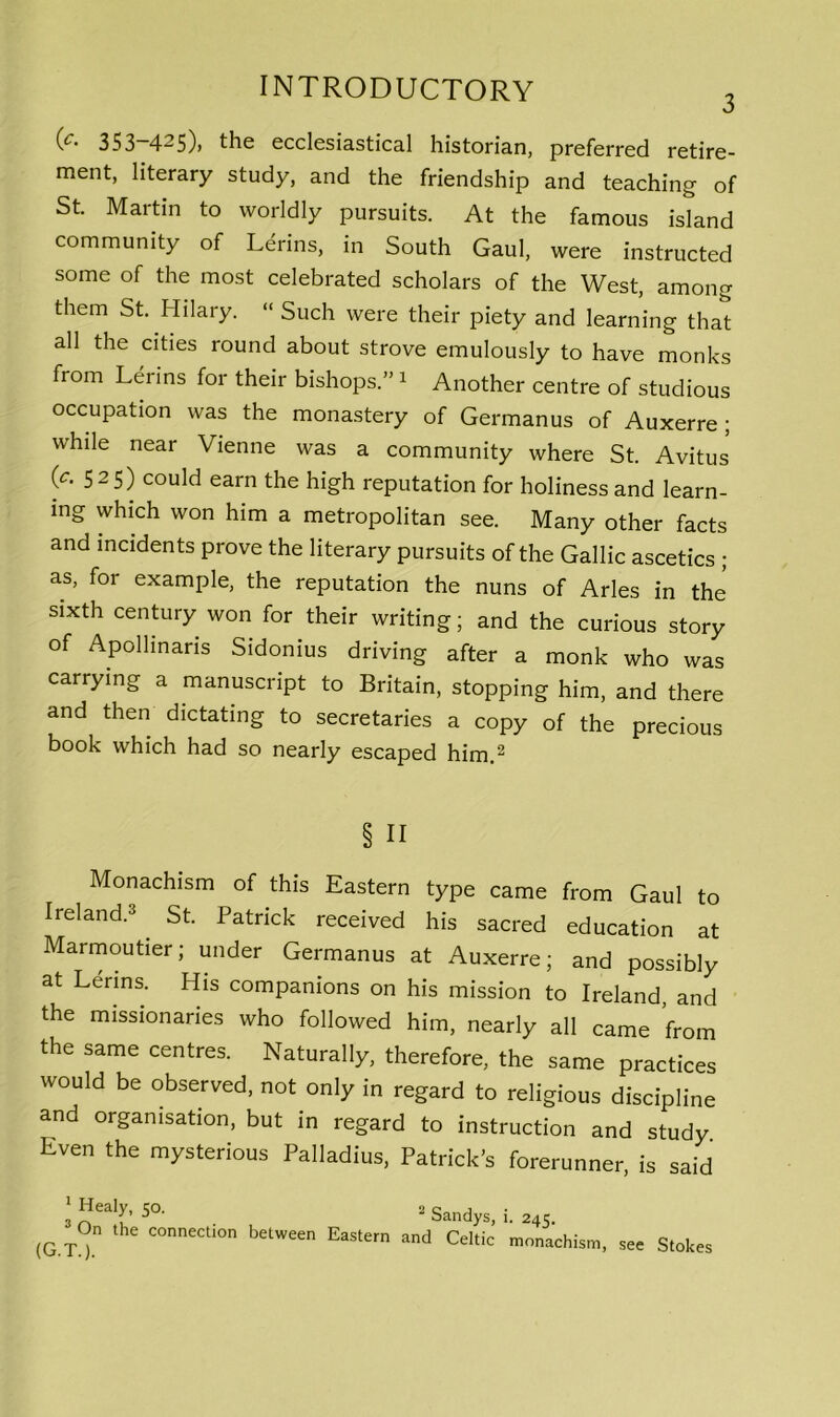 3 (*• 353-425), the ecclesiastical historian, preferred retire- ment, literary study, and the friendship and teaching of St. Martin to worldly pursuits. At the famous island community of Lerins, in South Gaul, were instructed some of the most celebrated scholars of the West, among them St. Hilary. “ Such were their piety and learning that all the cities round about strove emulously to have monks from Lerins for their bishops.” 1 Another centre of studious occupation was the monastery of Germanus of Auxerre ; while near Vienne was a community where St. Avitus (c. 525) could earn the high reputation for holiness and learn- ing which won him a metropolitan see. Many other facts and incidents prove the literary pursuits of the Gallic ascetics ; as, for example, the reputation the nuns of Arles in the sixth century won for their writing; and the curious story of Apollmaris Sidonius driving after a monk who was carrying a manuscript to Britain, stopping him, and there and then dictating to secretaries a copy of the precious book which had so nearly escaped him.2 Monachism of this Eastern type came from Gaul to Ireland.3 St. Patrick received his sacred education at Marmoutier; under Germanus at Auxerre; and possibly at Leans. His companions on his mission to Ireland and the missionaries who followed him, nearly all came from the same centres. Naturally, therefore, the same practices would be observed, not only in regard to religious discipline and organisation, but in regard to instruction and study Even the mysterious Palladius, Patrick’s forerunner, is said § II the connection between Eastern and Celtic 2 Sandys, i. 245. monachism, see Stokes (G.T.).