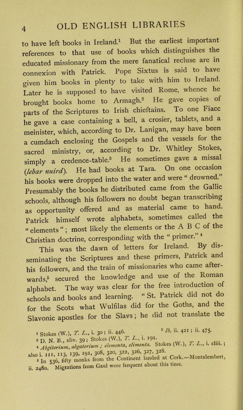 to have left books in Ireland.1 But the earliest important references to that use of books which distinguishes the educated missionary from the mere fanatical recluse are in connexion with Patrick. Pope Sixtus is said to have given him books in plenty to take with him to Ireland. Later he is supposed to have visited Rome, whence he brought books home to Armagh.2 He gave copies of parts of the Scriptures to Irish chieftains. To one Fiacc he gave a case containing a bell, a crosier, tablets, and a meinister, which, according to Dr. Lamgan, may have been a cumdach enclosing the Gospels and the vessels for the sacred ministry, or, according to Dr. Whitley Stokes, simply a credence-table.3 He sometimes gave a missal (lebar nuird). He had books at Tara. On one occasion his books were dropped into the water and were « drowned.” Presumably the books he distributed came from the Gallic schools, although his followers no doubt began transcribing as opportunity offered and as material came to hand. Patrick himself wrote alphabets, sometimes called the « elements ” ; most likely the elements or the A B C of the Christian doctrine, corresponding with the “ primer. This was the dawn of letters for Ireland. By dis- seminating the Scriptures and these primers, Patrick and his followers, and the train of missionaries who came aftei- wards,6 secured the knowledge and use of the Roman alphabet. The way was clear for the free introduction of schools and books and learning. “ St. Patrick did not do for the Scots what Wulfilas did for the Goths, and the Slavonic apostles for the Slavs; he did not translate the * Stokes (W.), T. L., i. 30 5 i!- 446- . 2 lb• • 4« > »• 475- » D N B xliv. 39; Stokes (W.), T. L., i. 191. 4 Abgitorium, abgalorium ; element a, elimenta. Stokes (W.), T. L., 1. elm. ; oicr.; in in no, 191, 308, 320, 322, 326, 327> 32^- B in 536 fifty monks from the Continent landed at Cork.-Montalembert, ii. 248m Migrations from Gaul were frequent about this time.