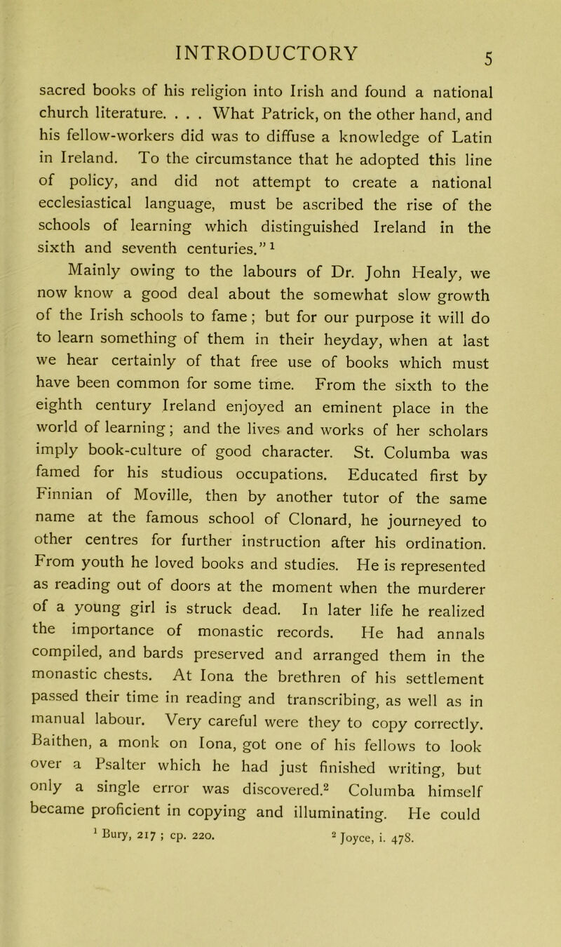 sacred books of his religion into Irish and found a national church literature. . . . What Patrick, on the other hand, and his fellow-workers did was to diffuse a knowledge of Latin in Ireland. To the circumstance that he adopted this line of policy, and did not attempt to create a national ecclesiastical language, must be ascribed the rise of the schools of learning which distinguished Ireland in the sixth and seventh centuries.”1 Mainly owing to the labours of Dr. John Healy, we now know a good deal about the somewhat slow growth of the Irish schools to fame ; but for our purpose it will do to learn something of them in their heyday, when at last we hear certainly of that free use of books which must have been common for some time. From the sixth to the eighth century Ireland enjoyed an eminent place in the world of learning; and the lives and works of her scholars imply book-culture of good character. St. Columba was famed for his studious occupations. Educated first by Finnian of Moville, then by another tutor of the same name at the famous school of Clonard, he journeyed to other centres for further instruction after his ordination. From youth he loved books and studies. He is represented as reading out of doors at the moment when the murderer of a young girl is struck dead. In later life he realized the importance of monastic records. He had annals compiled, and bards preserved and arranged them in the monastic chests. At Iona the brethren of his settlement passed their time in reading and transcribing, as well as in manual labour. Very careful were they to copy correctly. Baithen, a monk on Iona, got one of his fellows to look over a Psalter which he had just finished writing, but only a single error was discovered.2 Columba himself became proficient in copying and illuminating. He could 1 Bury, 217 ; cp. 220. 2 Joyce, i. 47S.