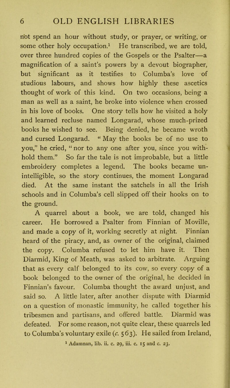 not spend an hour without study, or prayer, or writing, or some other holy occupation.1 He transcribed, we are told, over three hundred copies of the Gospels or the Psalter—a magnification of a saint’s powers by a devout biographer, but significant as it testifies to Columba’s love of studious labours, and shows how highly these ascetics thought of work of this kind. On two occasions, being a man as well as a saint, he broke into violence when crossed in his love of books. One story tells how he visited a holy and learned recluse named Longarad, whose much-prized books he wished to see. Being denied, he became wroth and cursed Longarad. “ May the books be of no use to you,” he cried, “ nor to any one after you, since you with- hold them.” So far the tale is not improbable, but a little embroidery completes a legend. The books became un- intelligible, so the story continues, the moment Longarad died. At the same instant the satchels in all the Irish schools and in Columba’s cell slipped off their hooks on to the ground. A quarrel about a book, we are told, changed his career. He borrowed a Psalter from Finnian of Moville, and made a copy of it, working secretly at night. Finnian heard of the piracy, and, as owner of the original, claimed the copy. Columba refused to let him have it. Then Diarmid, King of Meath, was asked to arbitrate. Arguing that as every calf belonged to its cow, so every copy of a book belonged to the owner of the original, he decided in Finnian’s favour. Columba thought the award unjust, and said so. A little later, after another dispute with Diarmid on a question of monastic immunity, he called together his tribesmen and partisans, and offered battle. Diarmid was defeated. For some reason, not quite clear, these quarrels led to Columba's voluntary exile (c. 563). He sailed from Ireland, 1 Adamnan, lib. ii. c. 29, iii. c. 15 and c. 23.