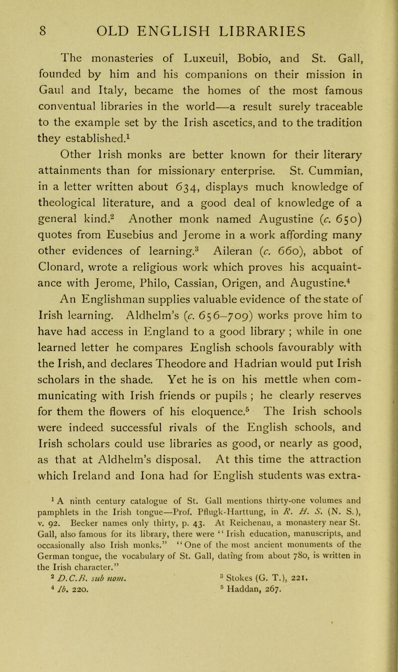 The monasteries of Luxeuil, Bobio, and St. Gall, founded by him and his companions on their mission in Gaul and Italy, became the homes of the most famous conventual libraries in the world-—a result surely traceable to the example set by the Irish ascetics, and to the tradition they established.1 Other Irish monks are better known for their literary attainments than for missionary enterprise. St. Cummian, in a letter written about 634, displays much knowledge of theological literature, and a good deal of knowledge of a general kind.2 Another monk named Augustine (c. 650) quotes from Eusebius and Jerome in a work affording many other evidences of learning.3 Aileran (c. 660), abbot of Clonard, wrote a religious work which proves his acquaint- ance with Jerome, Philo, Cassian, Origen, and Augustine.4 An Englishman supplies valuable evidence of the state of Irish learning. Aldhelm’s (c. 656—709) works prove him to have had access in England to a good library ; while in one learned letter he compares English schools favourably with the Irish, and declares Theodore and Hadrian would put Irish scholars in the shade. Yet he is on his mettle when com- municating with Irish friends or pupils ; he clearly reserves for them the flowers of his eloquence.5 The Irish schools were indeed successful rivals of the English schools, and Irish scholars could use libraries as good, or nearly as good, as that at Aldhelm’s disposal. At this time the attraction which Ireland and Iona had for English students was extra- 1 A ninth century catalogue of St. Gall mentions thirty-one volumes and pamphlets in the Irish tongue—Prof. Pflugk-Harttung, in A’. H. S. (N. S.), v. 92. Becker names only thirty, p. 43. At Reichenau, a monastery near St. Gall, also famous for its library, there were “ Irish education, manuscripts, and occasionally also Irish monks.” “ One of the most ancient monuments of the German tongue, the vocabulary of St. Gall, dating from about 780, is written in the Irish character.” 2 D. C. B. sub nom. 4 lb. 220. 3 Stokes (G. T.), 221. 5 Haddan, 267.