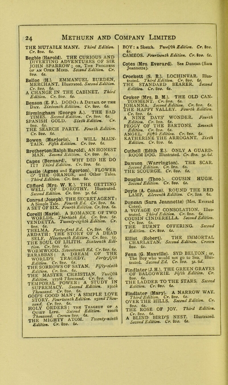THE MUTABLE MANY. Third Edition. Cr. tvo. 6*. Begble (Harold). THE CURIOUS AND DIVERTING ADVENTURES OF SIR JOHN SPARROW ; or, The Progress of an Open Mind. Second Edition. Cr. Bvo. 6s. Belloe (H.). EMMANUEL BURDEN, MERCHANT. Illustrated. Second Edition. Cr. 8 vo. 6r. A CHANGE IN THE CABINET. Third Edition. Cr. 8vo. 6s. Benson (E. F.). DODO: A Detail of the Day. Sixteenth Edition. Cr. Bvo. 6s. Birmingham (George A.). THE BAD TIMES. Second Edition. Cr. Bvo. 6s. SPANISH GOLD. Sixth Edition. Cr. 8 vo. 6s. THE SEARCH PARTY. Fourth Edition. Cr. 8vo. 6s. Bowen (Marjorie). I WILL MAIN- TAIN. Fifth Edition. Cr. 3vo. 6s. BOY: a Sketch. Twelfth Edition. Cr. Bvo. 6s. CAMEOS. Fourteenth Edition. Cr. Bvo. 6s. Cotes (Mrs. Everard). See Duncan (Sara Jeannette). Crockett (S. R.). LOCHINVAR. Illus- trated. Third Edition. Cr. 8vo. 6s. THE STANDARD BEARER. Second Edition. Cr. 8zio. 6s. Croker (Mrs. B. M-). THE OLD CAN- TONMENT. Cr. 8vo. 6s. JOHANNA. Second Edition. Cr. Zoo. 6s. THE HAPPY VALLEY. Fourth Edition. Cr. 8 vo. 6s. A NINE DAYS' WONDER. Fourth Edition. Cr. 8vo. 6s. PEGGY OF THE BARTONS. Seventh Edition. Cr. 8vo. 6s. ANGEL. Fifth Edition. Cr. Bvo. 6s. KATHERINE THE ARROGANT. Sixth Edition. Cr. 8vo. 6s. Bretherton(Ralph Harold). AN HONEST MAN. Second Edition. Cr. Svo. 6s. Capes (Bernard'. WHY DID IIE DO IT ? Third Edition. Cr. 8vo. 6s. Castle (Agnes and Egerton). FLOWER O' THE ORANGE, and Other Tales. Third Edition. Cr. 8vo. 6s. Clifford (Mrs- W. K.). THE GETTING WELL OF DOROTHY. Illustrated. Second Edition. Cr. Svo. is. 6d. Conrad (Joseph). THE SECRET AGENT: A Simple Tale. Fourth Ed. Cr. 8vo. 6s. A SET OF SIX. Fourth Edition. Cr. 8vo. 6s. Corelli (Marie). A ROMANCE OF TWO WORLDS. Thirtieth Ed. Cr. 8vo. 6s. VENDETTA. Twenty-eighth Edition. Cr. Svo. 6s. THELMA. Forty-first Ed. Cr. Bvo. 6s. ARDATH: THE STORY OF A DEAD SELF. Nineteenth Edition. Cr. 8vo. 6s. THE SOUL OF LILITH. Sixteenth Edi- tion. Cr. Svo. 6s. WORMWOOD. Seventeenth Ed. Cr. Svo. 6s. BARABBAS: A DREAM OF THE WORLD’S TRAGEDY. Forty-fifth Edition. Cr. 8vo. 6s. THE SORROWS OF SA1AN. Fifty-sixth the'^MASTER ^CHRISTIAN. Twelfth Edition, illth Thousand. Cr. 8vo. 6s. TEMPORAL POWER: A STUDY IN SUPREMACY. Second Edition, sloth Thousand. Cr. 8vo. 6r. GOD'S GOOD MAN ; A SIMPLE LOVE STORY. Fourteenth Edition. 112nd Thou- sand. Cr. 8vo. 6s. HOLY ORDERS: the Tragedy of a Quiet Life. Second Edition. sootn Thousand. Crown 8vo. 6s. THE MIGHTY ATOM. Twenty-ninth Edition. Cr. 8vo. 6s. Cuthell (Edith E.). ONLY A GUARD- ROOM DOG. Illustrated. Cr. 8vo. 31.6d. Dawson (Warrington). THE SCAR. Second Edition. Cr. 8vo. 6s. THE SCOURGE. Cr. 8vo. 6s. Douglas (Theo.). COUSIN HUGH. Second Edition. Cr. 8vo. 6s. Doyle (A. Conan). ROUND THE RED LAMP. Eleventh Edition. Cr. 8vo. 6s. Duncan (Sara Jeannette) (Mrs. Everard Cotes). A VOYAGE OF CONSOLATION. Illus- trated. Third Edition. Cr. 8vo. 6s. COUSIN CINDERELLA. Second Edition. Cr. 8vo. 6s. THE BURNT OFFERING. Second Edition. Cr. 8vo. 6s. Elliot (Robert). THE IMMORTAL CHARLATAN. Second Edition. Crown 8 vo. 6s. Fenn (G. Manvllle). SYD BELTON ; or, The Boy who would not go to Sea. lllus- trated. Second Ed. Cr. 8vo. 3*. 6d. Findlater(J.H-). THE GREEN GRAVES OF BALGOWR1E. Fifth Edition. Cr. 0 vo. ojt. THE LADDER TO THE STARS. Second Edition. Cr. Bvo. 6s. Findlater (Mary). A NARROW WAY. Third Edition. Cr. 8vo. 6s. OVER THE HILLS. Second Edition. Cr. 8vo. 6s. , _ THE ROSE OF JOY. Third Edition. Cr. Svo. 6s. A BLIND BIRD’S NEST. Illustrated.