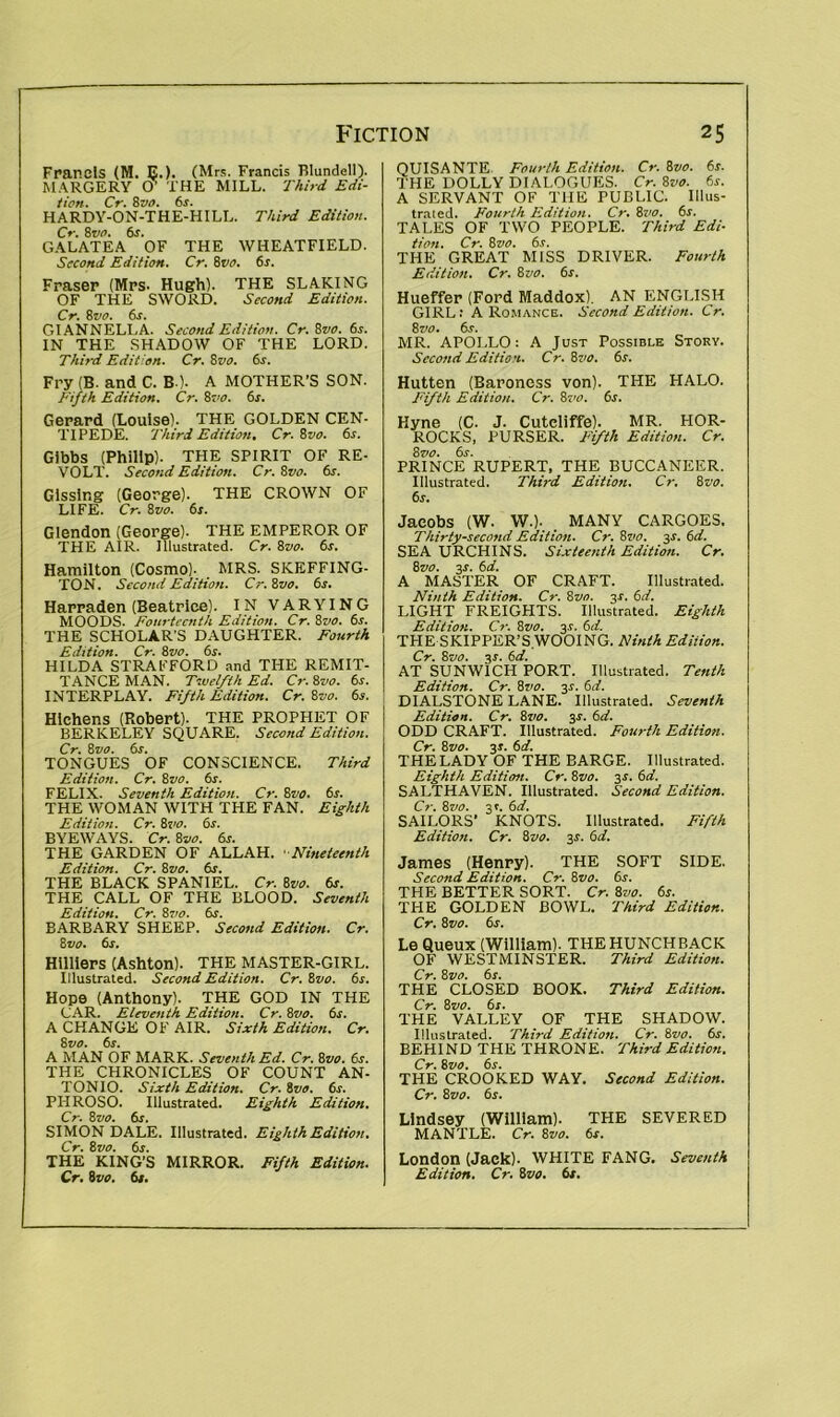 Francis (M. E.). (Mrs. Francis Blundell). MARGERY O’ THE MILL. Third Edi- tion. Cr. 8vo. 6s. HARDY-ON-THE-HILL. Third Edition. Cr. 8vo. 6s. GALATEA OF THE WHEATFIELD. Second Edition. Cr. 8vo. 6r. Fraser (Mrs. Hugh). THE SLAKING OF THE SWORD. Second Edition. Cr. 8vo. 6s. GIANNELLA. Second Edition. Cr.Svo. 6s. IN THE SHADOW OF THE LORD. Third Edition. Cr. Svo. 6s. Fry (B. and C. BO. A MOTHER’S SON. Fifth Edition. Cr. Svo. 6s. Gerard (Louise). THE GOLDEN CEN- TIPEDE. Third Edition. Cr. Svo. 6s. Gibbs (Philip). THE SPIRIT OF RE- VOLT. Second Edition. Cr.Svo. 6s. Gissing (George). THE CROWN OF LIFE. Cr. Svo. 6s. Glendon (George). THE EMPEROR OF THE AIR. Illustrated. Cr. Svo. 6s. Hamilton (Cosmo). MRS. SKEFFING- TON. Second Edition. Cr. Svo. 6s. Harraden (Beatrice). IN VARYING MOODS. Fourteenth Edition. Cr. Svo. 6s. THE SCHOLAR'S DAUGHTER. Fourth Edition. Cr. Svo. 6s. HILDA STRAFFORD and THE REMIT- TANCE MAN. Twelfth Ed. Cr. Svo. 6s. INTERPLAY. Fifth Edition. Cr. Svo. 6s. Hlchens (Robert). THE PROPHET OF BERKELEY SQUARE. Second Edition. Cr. Svo. 6s. TONGUES OF CONSCIENCE. Third Edition. Cr. Svo. 6s. FELIX. Seventh Edition. Cr. Svo. 6s. THE WOMAN WITH THE FAN. Eighth Edition. Cr. Svo. 6s. BYEWAYS. Cr. Svo. 6s. THE GARDEN OF ALLAH. Nineteenth Edition. Cr. Svo. 6s. THE BLACK SPANIEL. Cr. Svo. 6s. THE CALL OF THE BLOOD. Seventh Edition. Cr. Svo. 6s. BARBARY SHEEP. Second Edition. Cr. Svo. 6r. Hilliers (Ashton). THE MASTER-GIRL. Illustrated. Second Edition. Cr.Svo. 6s. Hope (Anthony). THE GOD IN THE CAR. Eleventh Edition. Cr. Svo. 6s. A CHANGE OF AIR. Sixth Edition. Cr. Svo. 6s. A MAN OF MARK. Seventh Ed. Cr. Svo. 6s. THE CHRONICLES OF COUNT AN- TONIO. Sixth Edition. Cr. Svo. 6s. PHROSO. Illustrated. Eighth Edition. Cr. Svo. 6s. SIMON DALE. Illustrated. Eighth Edition. Cr. Svo. 6s. THE KING’S MIRROR. Fifth Edition. Cr. Svo. 6s. QUISANTE Fourth Edition. Cr. Svo. 6s. THE DOLLY DIALOGUES. Cr. Svo. 6s. A SERVANT OF THE PUBLIC. Illus- trated. Fourth Edition. Cr. Svo. 6s. TALES OF TWO PEOPLE. Third Edi- tion. Cr. Svo. 6s. THE GREAT MISS DRIVER. Fourth Edition. Cr. Svo. 6s. Hueffer (Ford Maddox). AN ENGLISH GIRL: A Romance. Second Edition. Cr. Svo. 6s. MR. APOLLO: A Just Possible Story. Second Edition. Cr. 8vo. 6s. Hutten (Baroness von). THE HALO. Fifth Edition. Cr. Svo. 6s. Hyne (C. J. Cuteliffe). MR. HOR- ROCKS, PURSER. Fifth Edition. Cr. Svo. 6s. PRINCE RUPERT, THE BUCCANEER. Illustrated. Third Edition. Cr, Svo. 6s. Jacobs (W. W.). MANY CARGOES, Thirty-second Edition. Cr. 8r<f>. 3-r. 6d. SEA URCHINS. Sixteenth Edition. Cr. Svo. 3-r. 6d. A MASTER OF CRAFT. Illustrated. Ninth Edition. Cr. Svo. 3-r. 6d. LIGHT FREIGHTS. Illustrated. Eighth Edition. Cr. Svo. 3-r. 6d. THE SKIPPER’S WOOING. Ninth Edition. Cr. Svo. 3s. id. AT SUNW1CH PORT. Illustrated. Tenth Edition. Cr. Svo. 31. 6d. DIALSTONE LANE. Illustrated. Seventh Edition. Cr. Svo. 3-r. 6d. ODD CRAFT. Illustrated. Fourth Edition. Cr. Svo. 3». 6d. THE LADY OF THE BARGE. Illustrated. Eighth Edition. Cr. Svo. 3f. 6d. SALTHAVEN. Illustrated. Second Edition. Cr. Svo. 3L 6d. SAILORS’ KNOTS. Illustrated. Fifth Edition. Cr. Svo. 3,5-. 6d. James (Henry). THE SOFT SIDE. Second Edition. Cr. Svo. 6s. THE BETTER SORT. Cr. Svo. 6s. THE GOLDEN BOWL. Third Edition. Cr. Svo. 6s. Le Queux (William). THE HUNCHBACK OF WESTMINSTER. Third Edition. Cr. Svo. 6s. THE CLOSED BOOK. Third Edition. Cr. Svo. 6r. THE VALLEY OF THE SHADOW. Illustrated. Third Edition. Cr. Svo. 6s. BEHIND THE THRONE. Third Edition. Cr. Svo. 6s. THE CROOKED WAY. Second Edition. Cr. Svo. 6s. Lindsey (William). THE SEVERED MANTLE. Cr. Svo. 6s. London (Jack). WHITE FANG. Seventh Edition. Cr. Svo. 6s.