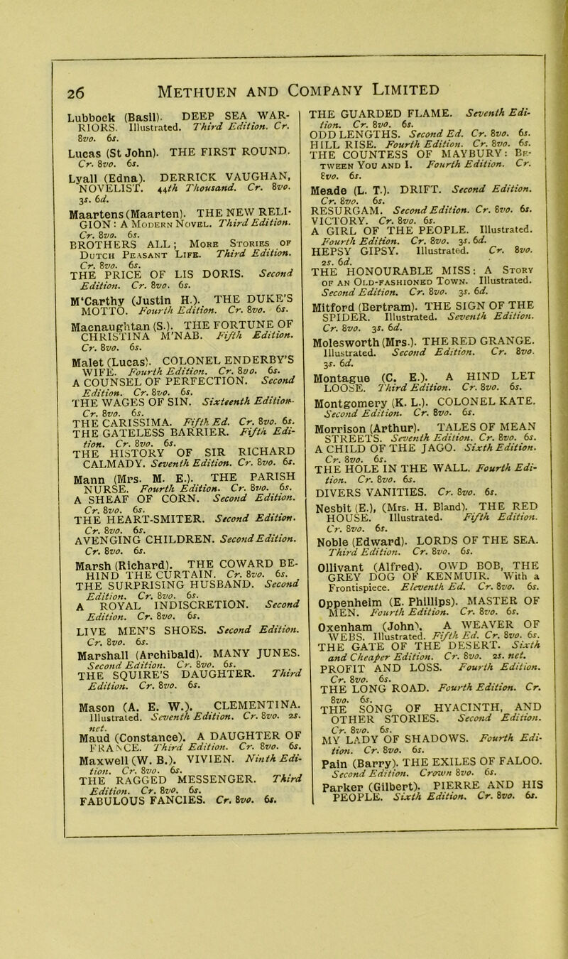 Lubbock (Basil)- DEEP SEA WAR- RIORS. Illustrated. Third Edition. Cr. 8z’O. 6s. Lucas (St John). THE FIRST ROUND. Cr. 8vo. 6s. Lyall (Edna). DERRICK VAUGHAN, NOVELIST. 44th Thousand. Cr. Bvo. 3*. 6d. Maartens (Maarten). THE NEW RELI- GION : A Modern Novel. Third Edition. Cr. 8vo. 6s. BROTHERS ALL; Moke Stories of Dutch Pe\sant Life. Third Edition. Cr. 8 vo. 6s. THE PRICE OF LIS DORIS. Second Edition. Cr. 8vo. 6j. M'Carthy (Justin H.). THE DUKE’S MOTTO. Fourth Edition. Cr. 8vo. 6s. Macnaughtan (S ). THE FORTUNE OF CHRISTINA M'NAB. Fifth Edition. Cr. Bvo. 6s. Malet (Lucas). COLONEL ENDERBY’S WIFE. Fourth Edition. Cr. Bvo. 6s. A COUNSEL OF PERFECTION. Second Edition. Cr. Bvo. 6s. THE WAGES OF SIN. Sixteenth Edition- Cr. Bvo. 6s. THE CARISSIMA. Fifth Ed. Cr. Bvo. 6s. THE GATELESS BARRIER. Fifth Edi- tion. Cr. Bvo. 6s. THE HISTORY OF SIR RICHARD CALMADY. Seventh Edition. Cr. Bvo. 6s. Mann (Mrs. M. E.). THE PARISH NURSE. Fourth Edition. Cr. Bvo. 6s. A SHEAF OF CORN. Second Edition. Cr. Bvo. 6s. . THE HEART-SMITER. Second Edition. Cr. 8vo. 6s. AVENGING CHILDREN. Second Edition. Cr. Bvo. 6s. Marsh (Richard). THE COWARD BE- HIND THE CURTAIN. Cr. Bvo. 6s. THE SURPRISING HUSBAND. Second Edition. Cr. Bvo. 6s. A ROYAL INDISCRETION. Second Edition. Cr. Bvo. 6s. LIVE MEN’S SHOES. Second Edition. Cr. Bvo. 6s. Marshall (Archibald). MANY JUNES. Second Edition. Cr. Bvo. 6s. THE SQUIRE’S DAUGHTER. Third Edition. Cr. Bvo. 6s. Mason (A. E. W.). CLEMENTINA. Illustrated. Seventh Edition. Cr.Bvo. zs. net. Maud (Constance). A DAUGHTER OF FRANCE. Third Edition. Cr. Bvo. 6s. Maxwell (W. B.). VIVIEN. Ninth Edi- tion. Cr. Bvo. 6s. THE RAGGED MESSENGER. Third Edition. Cr. Bvo. 6s. FABULOUS FANCIES. Cr. Bvo. 6s. THE GUARDED FLAME. Seventh Edi- tion. Cr. Bvo. 6s. ODD LENGTHS. Second Ed. Cr. Bvo. 6s. HILL RISE. Fourth Edition. Cr.Bvo. 6s. THE COUNTESS OF MAYBURY: Be- tween You and I. Fourth Edition. Cr. Bvo. 6s. Meade (L. T.). DRIFT. Second Edition. Cr. Bvo. 6s. RESURGAM. Second Edition. Cr. Bvo. 6s. VICTORY. Cr. Bvo. 6s. A GIRL OF THE PEOPLE. Illustrated. Fourth Edition. Cr. Bvo. 3s. 6d. HEPSY GIPSY. Illustrated. Cr. Bvo. zs. 6d. THE HONOURABLE MISS: A Story of an Old-fashioned Town. Illustrated. Second Edition. Cr. Bvo. 3s. 6d. Mitford (Bertram). THE SIGN OF THE SPIDER. Illustrated. Seventh Edition. Cr. Bvo. 31. 6d. Molesworth (Mrs.). THE RED GRANGE. Illustrated. Second Edition. Cr. Bvo. 3.1. 6 d. Montague (C. E.). A HIND LET LOOSE. Third Edition. Cr. Bvo. 6s. Montgomery (K. L.). COLONEL KATE. Second Edition. Cr. Bvo. 6s. Morrison (Arthur). TALES OF MEAN STREETS. Seventh Edition. Cr. Bvo. 6s. A CHILD OF THE JAGO. Sixth Edition. Cr. Bvo. 6s. THE HOLE IN THE WALL. Fourth Edi- tion. Cr. Bvo. 6s. DIVERS VANITIES. Cr. Bvo. 6s. Nesbit (E.), (Mrs. H. Bland). THE RED HOUSE. Illustrated. Fifth Edition. Cr. Bvo. 6s. Noble (Edward). LORDS OF THE SEA. Third Edition. Cr. Bvo. 6s. Ollivant (Alfred). OWD BOB, THE GREY DOG OF KENMUIR. With a Frontispiece. Eleventh Ed. Cr. Bvo. 6s. Oppenheim (E. Phillips). MASTER OF MEN. Fourth Edition. Cr. Bvo. 6s. Oxenham (John'1. A WEAVER OF WEBS. Illustrated. Fifth Ed. Cr. 8vo. 6s. THE GATE OF THE DESERT. Sixth and Cheaper Edition. Cr. Bvo. zs. net. PROFIT AND LOSS. Fourth Edition. Cr. Bvo. 6s. , . THE LONG ROAD. Fourth Edition. Cr. 2>vo. 6s. THE SONG OF HYACINTH, AND OTHER STORIES. Second Edition. Cr. 8vo. 6s. MY LADY OF SHADOWS. Fourth Edi- tion. Cr. Bvo. 6s. Pain (Barry). THE EXILES OF FALOO. Second Edition. Crown Bvo. 6s. Parker (Gilbert). PIERRE AND HIS PEOPLE. Sixth Edition. Cr. Bvo. 6s.