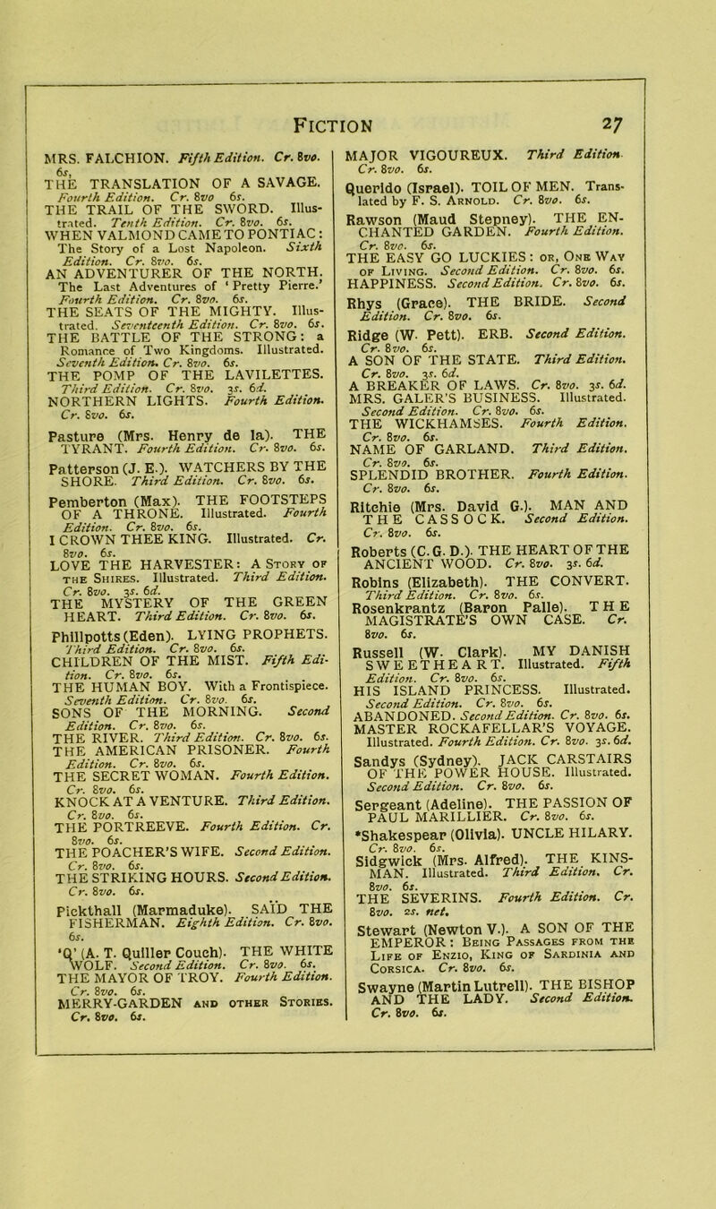 MRS. FALCHION. Fifth Edition. Cr. Svo. THE TRANSLATION OF A SAVAGE. Fourth Edition. Cr. 8vo 6s. THE TRAIL OF THE SWORD. Illus- trated. Tenth Edition. Cr. 8vo. 6s. WHEN VALMOND CAMETO PONTIAC : The Story of a Lost Napoleon. Sixth Edition. Cr. 8vo. 6s. AN ADVENTURER OF THE NORTH. The Last Adventures of ‘ Pretty Pierre.’ Fourth Edition. Cr. 8vo. 6s. THE SEATS OF THE MIGHTY. Illus- trated. Seventeenth Edition. Cr. 8vo. 6s. THE BATTLE OF THE STRONG: a Romanr.e of Two Kingdoms. Illustrated. Seventh Edition. Cr. 8 vo. 6s. THE POMP OF THE LAVILETTES. Third Edition. Cr. 8vo. is. 6d. NORTHERN LIGHTS. Fourth Edition. Cr. 8 vo. 6r. Pasture (Mrs. Henry de la). THE T YRANT. Fourth Edition. Cr. 8vo. 6s. Patterson (J. E.). WATCHERS BY THE SHORE. Third Edition. Cr. 8vo. 6s. MAJOR VIGOUREUX. Third Edition Cr. 8 vo. 6r. Querido (Israel). TOIL OF MEN. Trans- lated by F. S. Arnold. Cr. 8vo. 6s. Rawson (Maud Stepney). THE EN- CHANTED GARDEN. Fourth Edition. Cr. 8 vo. 6s. THE EASY GO LUCKIES : or, One Wav of Living. Second Edition. Cr. 8vo. 6s. HAPPINESS. Second Edition. Cr.Svo. 6s. Rhys (Grace). THE BRIDE. Second Edition. Cr. Svo. 6s. Ridge (W- Pett). ERB. Second Edition. Cr. 8 vo. 6s. A SON OF THE STATE. Third Edition. Cr. 8vo. 3.1. 6d. A BREAKER OF LAWS. Cr. 8vo. 3s. 6d. MRS. GALER'S BUSINESS. Illustrated. Second Edition. Cr. Svo. 6s. THE WICKHAMSES. Fourth Edition. Cr. Svo. 6s. NAME OF GARLAND. Third Edition. Cr. Svo. 6s. SPLENDID BROTHER. Fourth Edition. Cr. Svo. 6s. Pemberton (Max). THE FOOTSTEPS OF A THRONE. Illustrated. Fourth Edition. Cr. 8vo. 6s. I CROWN THEE KING. Illustrated. Cr. Svo. 6s. LOVE THE HARVESTER: A Story of the Shires. Illustrated. Third Edition. Cr. Svo. 3r. 6d. THE MYSTERY OF THE GREEN HEART. Third Edition. Cr. Svo. 6s. Phillpotts (Eden). LYING PROPHETS. Third Edition. Cr. Svo. 6s. CHILDREN OF THE MIST. Fifth Edi- tion. Cr. Svo. 6s. THE HUMAN BOY. With a Frontispiece. Seventh Edition. Cr. Svo. 6s. SONS OF THE MORNING. Second Edition. Cr. 8vo. 6s. THE RIVER. Third Edition. Cr. Svo. 6s. THE AMERICAN PRISONER. Fourth Edition. Cr. Svo. 6s. THE SECRET WOMAN. Fourth Edition. Cr. Svo. 6s. KNOCK AT A VENTURE. Third Edition. Cr. Svo. 6s. THE PORTREEVE. Fourth Edition. Cr. 8710. 6s. THE POACHER’S WIFE. Second Edition. Cr. Svo. 6s. THE STRIKING HOURS. Second Edition. Cr. Svo. 6s. Pickthall (Marmaduke). SAID THE FISHERMAN. Eighth Edition. Cr. Svo. 6s. ‘Q’ (A. T. Quiller Couch). THE WHITE WOLF. Second Edition. Cr. Svo. 6s. THE MAYOR OF TROY. Fourth Edition. Cr. Svo. 6s. MERRY-GARDEN and other Stories. Cr. Svo. 6s. Ritchie (Mrs. David G.). MAN AND THE CASSOCK. Second Edition. Cr. Svo. 6s. Roberts (C. G- D.). THE HEART OF THE ANCIENT WOOD. Cr. Svo. 3*- 6d. Robins (Elizabeth). THE CONVERT. Third Edition. Cr. Svo. 6s. Rosenkrantz (Baron Palle). THE MAGISTRATE’S OWN CASE. Cr. 8vo. 6s. Russell (W. Clark). MY DANISH SWEETHEART. Illustrated. Fifth Edition. Cr. Svo. 6s. HIS ISLAND PRINCESS. Illustrated. Second Edition. Cr. Svo. 6s. ABANDONED. Second Edition. Cr. Svo. 6s. MASTER ROCKAFELLAR’S VOYAGE. Illustrated. Fourth Edition. Cr. Svo. 3s. 6d. Sandys (Sydney). JACK CARSTAIRS OF THE POWER HOUSE. Illustrated. Second Edition. Cr. Svo. 6j. Sergeant (Adeline). THE PASSION OF PAUL MARILLlER. Cr. Svo. 6s. •Shakespear (Olivia). UNCLE HILARY. Cr. Svo. 6s. Sidgwick (Mrs. Alfred). THE KINS- MAN. Illustrated. Third Edition. Cr. Svo. 6s. THE SEVERINS. Fourth Edition. Cr. Svo. 2s. net. Stewart (Newton V.). A SON OF THE EMPEROR : Being Passages from the Life of Enzio, King of Sardinia and Corsica. Cr. Svo. 6s. Swayne (Martin Lutrell). THE BISHOP AND THE LADY. Second Edition. Cr. Svo. 6s.