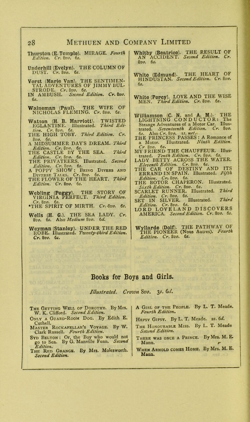 Thurston (E. Temple). MIRAGE. Fourth Edition. Cr. 8vo. 6s. Underhill (Evelyn). THE COLUMN OF DUST. Cr. 8vo. 6s. Vorst (Marie Van). THE SENTIMEN- TAL ADVENTURES OF JIMMY BUL- S'l'RODE. Cr. 8vo. 6s. IN AMBUSH. Second Edition. Cr. 8vo. 6s. Waineman (Paul). THE WIFE OF NICHOLAS FLEMING. Cr. 8vo. 6s. Watson (H. B. Marriott'. TWISTED EGLANTINE. Illustrated. Third Edi- tion. Cr. 8vo. 6s. THE HIGH TOBY. Third Edition. Cr. 8 vo. 6s. A MIDSUMMER DAYS DREAM. Third Edition. Cr. 8vo. 6s. THE CASTLE BY THE SEA. Third Edition. Cr. 8vo. 6s. THE PRIVATEERS. Illustrated. Second Edition. Cr. i>vo. 6s. A POPPY SHOW: Being Divers and Diverse Tales. Cr. 8vo. 6s. THE FLOWER OF THE HEART. Third Edition. Cr. 8vo. 6s. Webling (Peggy). THE STORY OF VIRGINIA PERFECT. Third Edition. Cr. 8vo. 6s. •THE SPIRIT OF MIRTH. Cr.-Zvo. 6s. Wells (H. G.). THE SEA LADY. Cr. 8vo. 6s. Also Medium 8vo. 6d. Weyman (Stanley). UNDER THE RED ROBE. Illustrated. Twenty-third Edition. Cr. 8 vo. 6s. Whitby (Beatrice). THE RESULT OF AN ACCIDENT. Second Edition. Cr. 8 vo. 6s. White (Edmund). THE HEART OF HINDUSTAN. Second Edition. Cr. 6vo. 6 s. White (Percy). LOVE AND THE WISE MEN. Third Edition. Cr. 8vo. 6s. Williamson (C. N. and A. M.). ■ THE LIGHTNING CONDUCTOR: The Strange Adventures of a Motor Car. Illus- trated. Seventeenth Edition. Cr. 8 vo. 6s. Also Cr. 8vo. is. net. THE PRINCESS PASSES : A Romance of a Motor. Illustrated. Ninth Edition. Cr 8vo. 6s. MY FRIEND THE CHAUFFEUR. Illus- trated. Tenth Edition. Cr. 8vo. 6s. LADY BETTY ACROSS THE WATER. Eleventh Edition. Cr. 8vo. 6s. THE CAR OF DESTINY AND ITS ERRAND IN SPAIN. Illustrated. Fifth Edition. Cr. 8vo. 6s. THE BOTOR CHAPERON. Illustrated. Sixth Edition. Cr. 8vo. 6s. SCARLET RUNNER. Illustrated. Third Edition. Cr. 8vo. 6s. SET IN SILVER. Illustrated. Third Edition. Cr. 8vo. 6s. LORD LOVELAND DISCOVERS AMERICA. Second Edition. Cr. 8vo. 6r. Wyllarde (Dolf). THE PATHWAY OF THE PIONEER (Nous Autres). Fourth Edition. Cr. 8vo. 6s. Books for Boys and Girls. Illustrated. Crown 8vo. The Getting Well of Dorothy. By Mrs. W. K. Clifford. Second Edition. Only a Guard-Room Dog. By Edith E. Cuthell. Master Rockafellar’s Voyage. By W. Clark Russell. Fourth Edition. Syd Belton : Or, the Boy who would not go to Sea. By G. Manville Fenn. Second Edition. The Red Grange, By Mrs. Molesworth. Second Edition. 3s. 61/. A Girl of the People. By L. T. Meade. Fourth Edition. Hepsy Gipsy. By L. T. Meade. 2r. 6d. The Honourable Miss. By L. T. Meade Second Edition. There was once a Prince. By Mrs. M. E. Mann. r When Arnold comes Home. By Mrs. M. E. Mann.