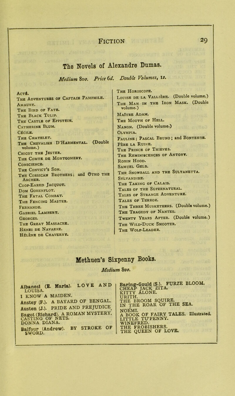 The Novels of Alexandre Dumas. Medium 8vo. Price 6d. Double Volumes, is. Act4. The Adventures of Captain Pamphile. A MAURY. The Bird of Fate. The Black Tulip. The Castle of Eppstein. Catherine Blum. CfiCILB. The Chatelet. The Chevalier D’Harmental. (Double volume.) Chicot the Jester. The Comte de Montgomery. Conscience. The Convict’s Son. The Corsican Brothers; and 0tho the Archer. Crop-Eared Jacquot. Dom Gorenflot. The Fatal Combat. The Fencing Master. Fernande. Gabriel Lambert. Georges. The Great Massacre. Henri de Navarre. HALfcNK DE CHAVERNV. The Horoscope. Louise de la Valli£re. (Double volume.) The Man in the Iron Mask. (Double volume.) MaItre Adam. The Mouth of Hell. Nanon. (Double volume.) Olympia. Pauline ; Pascal Bruno ; and Bontekoe. PfcRE la Ruine. The Prince of Thieves. The Reminiscences of Antony. Robin Hood. Samuel Gelb. The Snowball and the Sultanetta. Sylvandire. The Taking of Calais. Tales of the Supernatural. Tales of Strange Adventure. Tales of Terror. The Three Musketeers. (Double volume.) The Tragedy of Nantes. Twenty Years After. (Double volume.) The Wild-Duck Shooter. The Wolf-Leader. Methuen’s Sixpenny Books. Medium 8vo. Albanesl (E. Marla). LOVE AND LOUISA. I KNOW A MAIDEN. Anstey (F.). A BAYARD OF BENGAL. Austen (J.). PRIDE AND PREJUDICE. Bagot (Richard). A ROMAN MYSTERY. CASTING OF NETS. DONNA DIANA. Balfour (Andrew). BY STROKE OF SWORD. Baring-Gould (S-). FURZE BLOOM. SHEAP JACK ZITA. SCITTY ALONE. URITH. rHE BROOM SQUIRE. IN THE ROAR OF THE SEA. A BOOK OF FAIRY TALES. Illustrated. LITTLE TU’PENNY. WINEFRED. THE FROBISHERS. THE QUEEN OF LOVE.