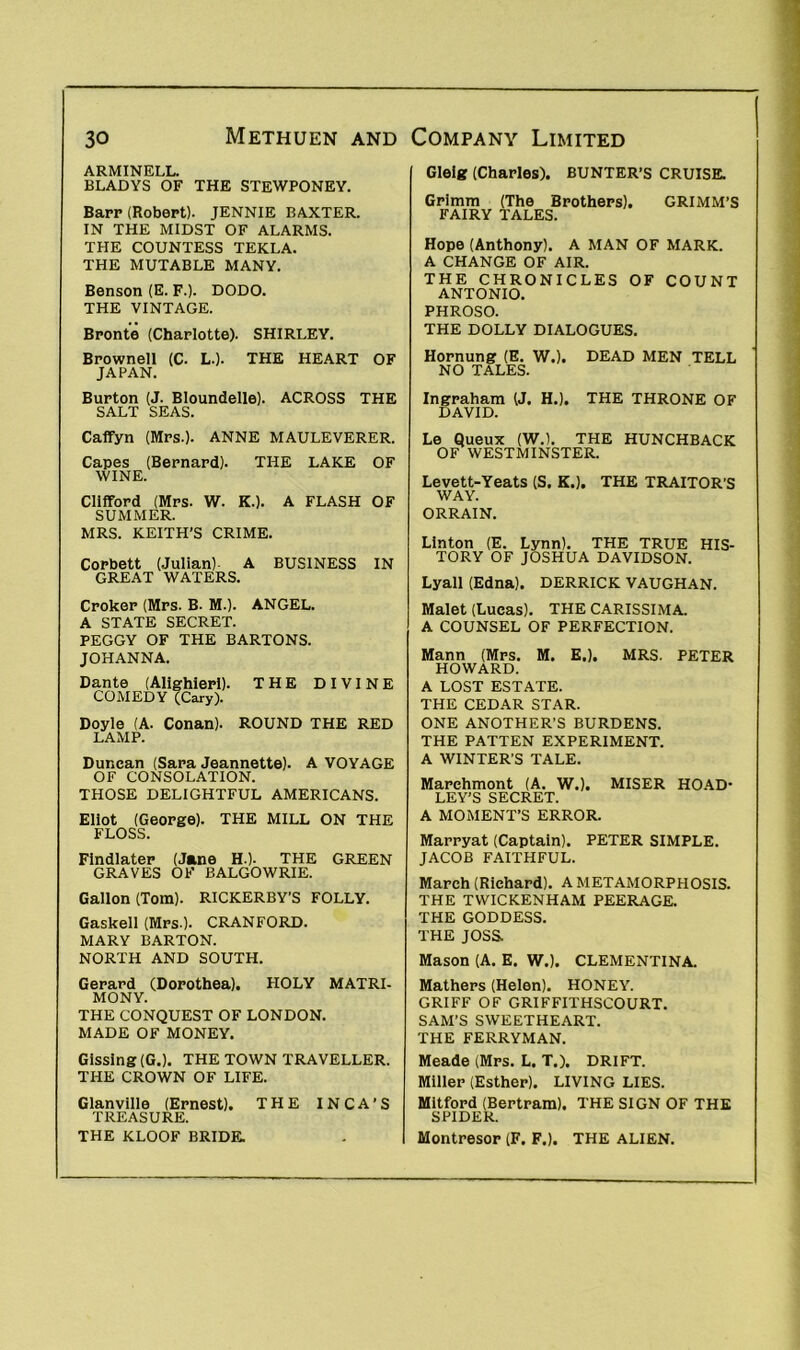ARMINELL. BLADYS OF THE STEWPONEY. Barp (Robert). JENNIE BAXTER. IN THE MIDST OF ALARMS. THE COUNTESS TEKLA. THE MUTABLE MANY. Benson (E. F.). DODO. THE VINTAGE. Bronte (Charlotte). SHIRLEY. Brownell (C. L.). THE HEART OF JAPAN. Burton (J. Bloundelle). ACROSS THE SALT SEAS. Caffyn (Mrs.). ANNE MAULEVERER. Capes (Bernard). THE LAKE OF WINE. Clifford (Mrs. W. K.). A FLASH OF SUMMER. MRS. KEITH’S CRIME. Corbett (Julian)- A BUSINESS IN GREAT WATERS. Croker (Mrs. B. M.). ANGEL. A STATE SECRET. PEGGY OF THE BARTONS. JOHANNA. Dante (Alighieri). THE DIVINE COMEDY (Cary). Doyle (A. Conan). ROUND THE RED LAMP. Duncan (Sara Jeannette). A VOYAGE OF CONSOLATION. THOSE DELIGHTFUL AMERICANS. Eliot (George). THE MILL ON THE FLOSS. Findlater (Jane H.). THE GREEN GRAVES OF BALGOWRIE. Gallon (Tom). RICKERBY’S FOLLY. Gaskell (Mrs.). CRANFORD. MARY BARTON. NORTH AND SOUTH. Gerard (Dorothea). HOLY MATRI- MONY. THE CONQUEST OF LONDON. MADE OF MONEY. Gisslng (G.). THE TOWN TRAVELLER. THE CROWN OF LIFE. Glanville (Ernest). THE INCA’S TREASURE. THE KLOOF BRIDE. Glelg (Charles). BUNTER’S CRUISE. Grimm (The Brothers). GRIMM’S FAIRY TALES. Hope (Anthony). A MAN OF MARK. A CHANGE OF AIR. THE CHRONICLES OF COUNT ANTONIO. PHROSO. THE DOLLY DIALOGUES. Hornung (E. W.). DEAD MEN TELL NO TALES. Ingraham (J. H.). THE THRONE OF DAVID. Le Queux (W.). THE HUNCHBACK OF WESTMINSTER. Levett-Yeats (S. K.). THE TRAITOR'S WAY. ORRAIN. Linton (E. Lynn). THE TRUE HIS- TORY OF JOSHUA DAVIDSON. Lyall (Edna). DERRICK VAUGHAN. Malet (Lucas). THE CARISSIMA. A COUNSEL OF PERFECTION. Mann (Mrs. M. E.). MRS. PETER HOWARD. A LOST ESTATE. THE CEDAR STAR. ONE ANOTHER’S BURDENS. THE PATTEN EXPERIMENT. A WINTER’S TALE. Marchmont (A. W.). MISER HOAD- LEY’S SECRET. A MOMENT’S ERROR. Marryat (Captain). PETER SIMPLE. JACOB FAITHFUL. March (Richard). A METAMORPHOSIS. THE TWICKENHAM PEERAGE. THE GODDESS. THE JOSS. Mason (A. E. W.). CLEMENTINA. Mathers (Helen). HONEY. GRIFF OF GRIFFITHSCOURT. SAM’S SWEETHEART. THE FERRYMAN. Meade (Mrs. L. T.). DRIFT. Miller (Esther). LIVING LIES. Mitford (Bertram). THE SIGN OF THE SPIDER. Montresor (F. F.). THE ALIEN.
