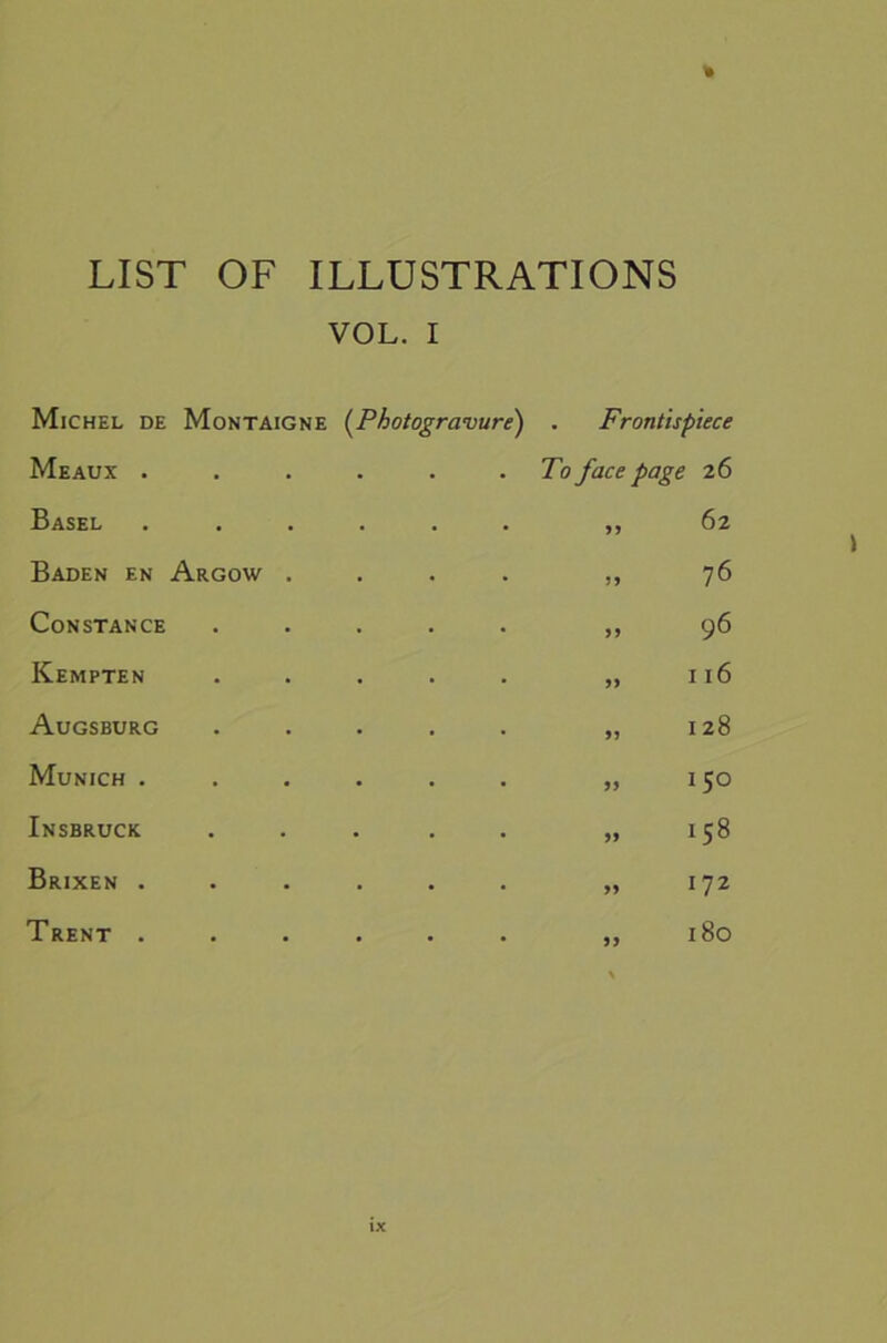 LIST OF ILLUSTRATIONS Michel de VOL. I Montaigne (^Photogravure) . Frontispiece Meaux . • • To face page 26 Basel . . >> 62 Baden en Argow . • 76 Constance • 96 Kempten • 116 Augsburg - 91 128 Munich . • 99 150 Insbruck - 99 158 Brixen . • 99 172 Trent . • 99 180