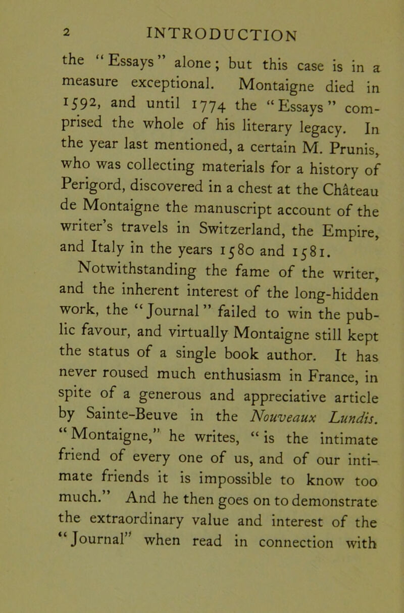 the “Essays” alone; but this case is in a measure exceptional. Montaigne died in 1592, and until 1774 the “Essays” com- prised the whole of his literary legacy. In the year last mentioned, a certain M. Prunis, who was collecting materials for a history of Perigord, discovered in a chest at the Chateau de Montaigne the manuscript account of the writer’s travels in Switzerland, the Empire, and Italy in the years 1580 and 1581. Notwithstanding the fame of the writer, and the inherent interest of the long-hidden work, the Journal failed to win the pub- lic favour, and virtually Montaigne still kept the status of a single book author. It has never roused much enthusiasm in France, in spite of a generous and appreciative article by Sainte-Beuve in the Nouveaux Lundis. “Montaigne,” he writes, “is the intimate friend of every one of us, and of our inti- mate friends it is impossible to know too much. And he then goes on to demonstrate the extraordinary value and interest of the “Journal” when read in connection with