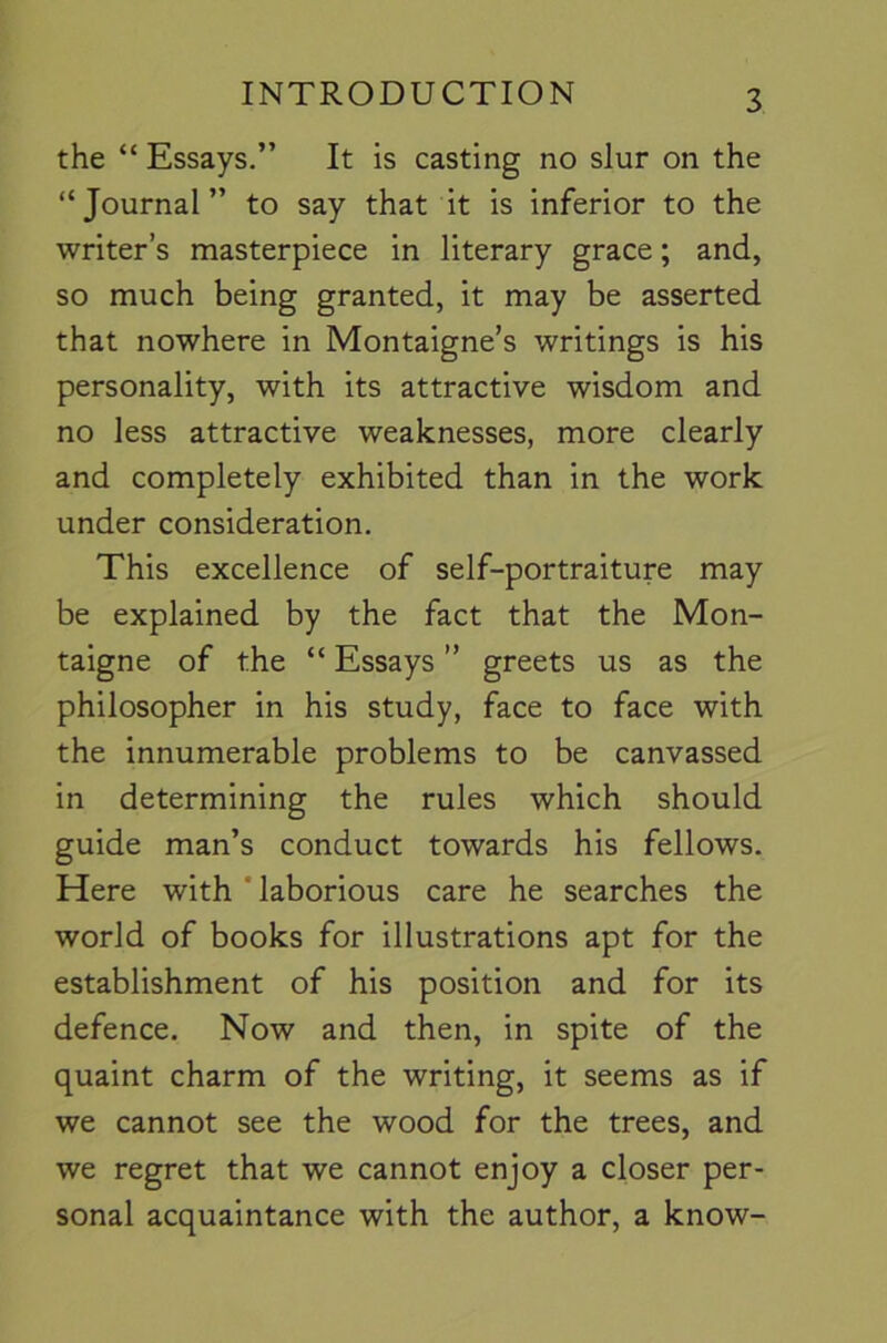 the “ Essays.” It is casting no slur on the “Journal” to say that it is inferior to the writer’s masterpiece in literary grace; and, so much being granted, it may be asserted that nowhere in Montaigne’s writings is his personality, with its attractive wisdom and no less attractive weaknesses, more clearly and completely exhibited than in the work under consideration. This excellence of self-portraiture may be explained by the fact that the Mon- taigne of the “ Essays ” greets us as the philosopher in his study, face to face with the innumerable problems to be canvassed in determining the rules which should guide man’s conduct towards his fellows. Here with * laborious care he searches the world of books for illustrations apt for the establishment of his position and for its defence. Now and then, in spite of the quaint charm of the writing, it seems as if we cannot see the wood for the trees, and we regret that we cannot enjoy a closer per- sonal acquaintance with the author, a know-