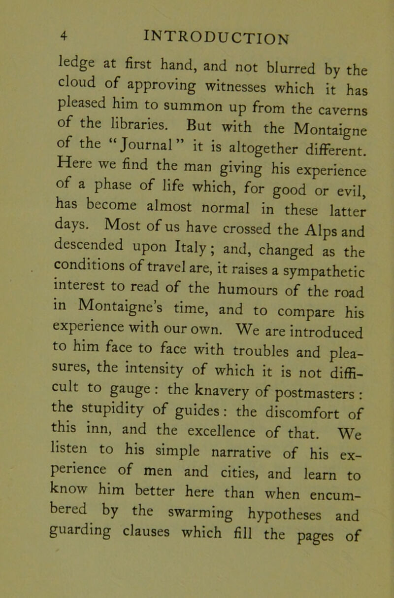 ledge at first hand, and not blurred by the cloud of approving witnesses which it has pleased him to summon up from the caverns of the libraries. But with the Montaigne of the “Journal” it is altogether different. Here we find the man giving his experience of a phase of life which, for good or evil, has become almost normal in these latter days. Most of us have crossed the Alps and descended upon Italy; and, changed as the conditions of travel are, it raises a sympathetic interest to read of the humours of the road m Montaigne’s time, and to compare his experience with our own. We are introduced to him face to face with troubles and plea- sures, the intensity of which it is not diffi- cult to gauge : the knavery of postmasters : the stupidity of guides: the discomfort of this inn, and the excellence of that. We listen to his simple narrative of his ex- perience of men and cities, and learn to know him better here than when encum- bered ^ by the swarming hypotheses and guarding clauses which fill the pages of