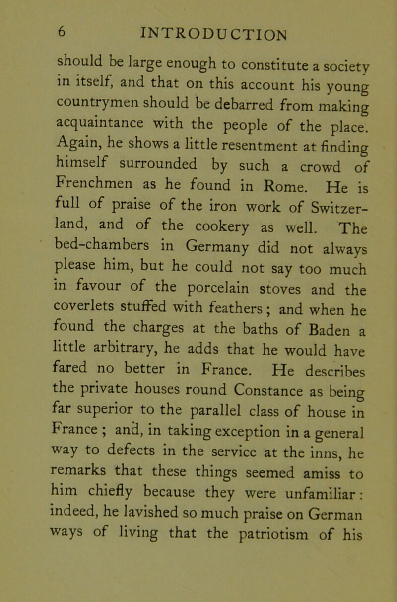 should be large enough to constitute a society in itself, and that on this account his young countrymen should be debarred from making acquaintance with the people of the place. Again, he shows a little resentment at finding himself surrounded by such a crowd of Frenchmen as he found in Rome. He is full of praise of the iron work of Switzer- land, and of the cookery as well. The bed-chambers in Germany did not always please him, but he could not say too much in favour of the porcelain stoves and the coverlets stuffed with feathers; and when he found the charges at the baths of Baden a little arbitrary, he adds that he would have fared no better in France. He describes the private houses round Constance as being far superior to the parallel class of house in France ; and, in taking exception in a general way to defects in the service at the inns, he remarks that these things seemed amiss to him chiefly because they were unfamiliar; indeed, he lavished so much praise on German ways of living that the patriotism of his