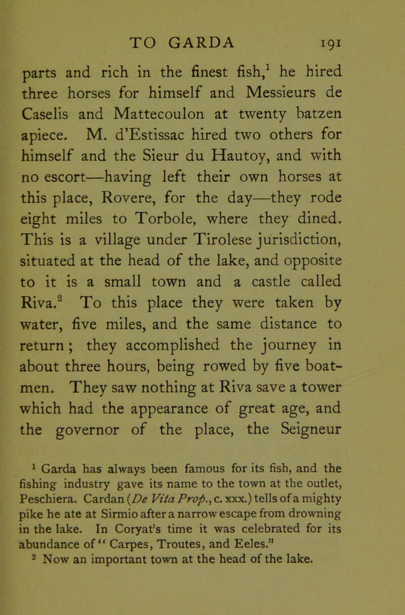 parts and rich in the finest fish,^ he hired three horses for himself and Messieurs de Caselis and Mattecoulon at twenty batzen apiece. M. d’Estissac hired two others for himself and the Sieur du Hautoy, and with no escort—having left their own horses at this place, Rovere, for the day—they rode eight miles to Torbole, where they dined. This is a village under Tirolese jurisdiction, situated at the head of the lake, and opposite to it is a small town and a castle called Riva.^ To this place they were taken by water, five miles, and the same distance to return; they accomplished the journey in about three hours, being rowed by five boat- men. They saw nothing at Riva save a tower which had the appearance of great age, and the governor of the place, the Seigneur * Garda has always been famous for its fish, and the fishing industry gave its name to the town at the outlet, Peschiera. Cardan {De Vita Prop., c. xxx.) tells of a mighty pike he ate at Sirmio after a narrow escape from drowning in the lake. In Coryaf s time it was celebrated for its abundance of “ Carpes, Troutes, and Eeles.” 2 Now an important town at the head of the lake.