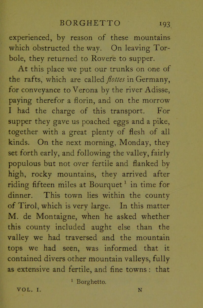 BORGHETTO experienced, by reason of these mountains which obstructed the way. On leaving Tor- bole, they returned to Rovere to supper. At this place we put our trunks on one of the rafts, which are called flottes in Germany, for conveyance to Verona by the river Adisse, paying therefor a florin, and on the morrow I had the charge of this transport. For supper they gave us poached eggs and a pike, together with a great plenty of flesh of all kinds. On the next morning, Monday, they set forth early, and following the valley, fairly populous but not over fertile and flanked by high, rocky mountains, they arrived after riding fifteen miles at Bourquet ^ in time for dinner. This town lies within the county of Tirol, which is very large. In this matter M. de Montaigne, when he asked whether this county included aught else than the valley we had traversed and the mountain tops we had seen, was informed that it contained divers other mountain valleys, fully as extensive and fertile, and fine towns: that VOL. I. * Borghetto. N