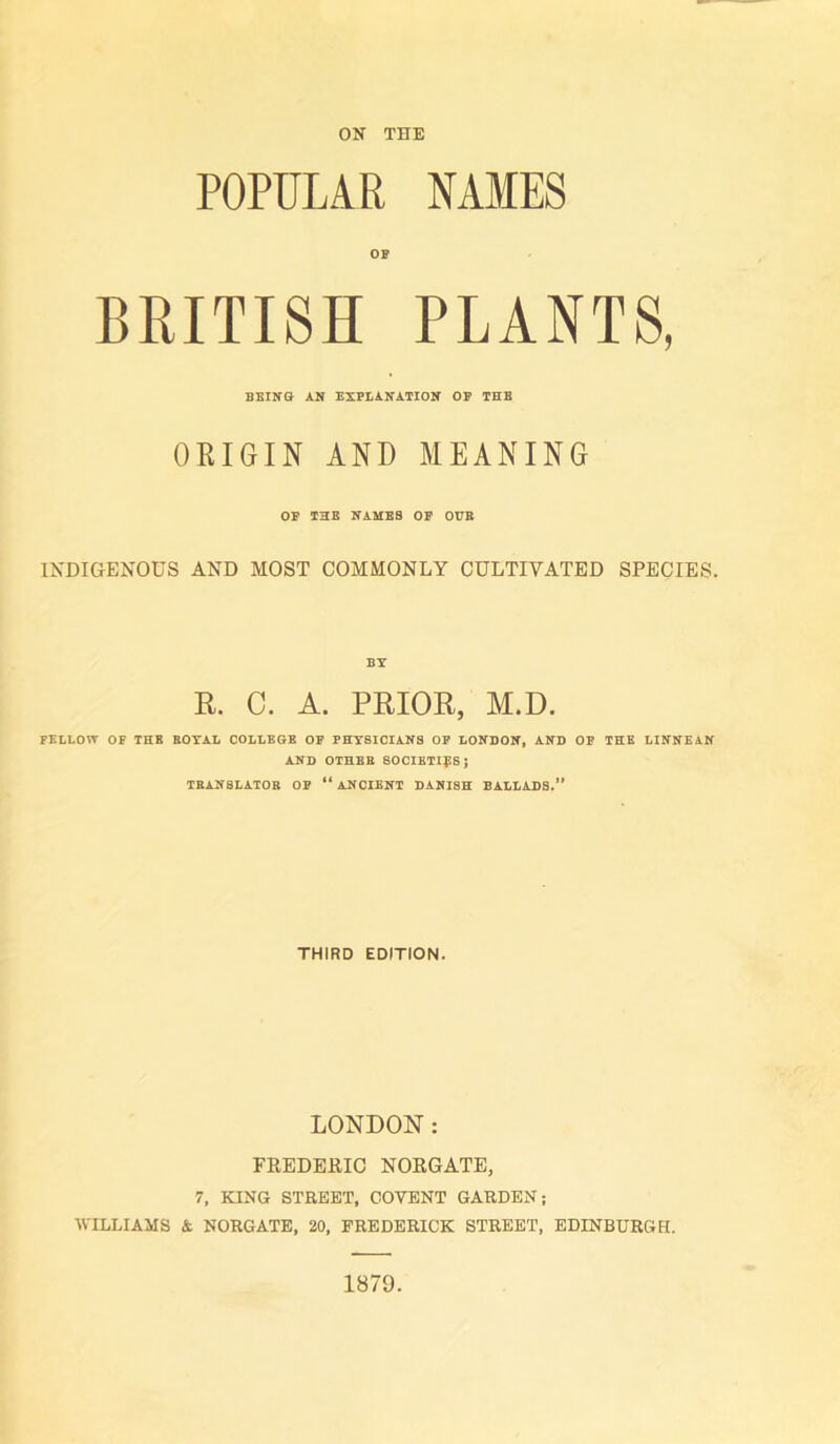 ON THE POPULAR NAMES OP BRITISH PLANTS, BEING AN EXPLANATION OF THE ORIGIN AND MEANING OP THE NAMES OP OUB INDIGENOUS AND MOST COMMONLY CULTIVATED SPECIES. BY R. C. A. PRIOR, M.D. FELLOW OF THE ROYAL COLLEGE OF PHY8ICIANS OP LONDON, AND OF THE LINNEAN AND OTHER SOCIETIES; TRANSLATOR OP “ ANCIENT DANISH BALLADS.” THIRD EDITION. LONDON: FREDERIC NORGATE, 7, KING STREET, COTENT GARDEN; WILLIAMS & NORGATE, 20, FREDERICK STREET, EDINBURGH. 1879.