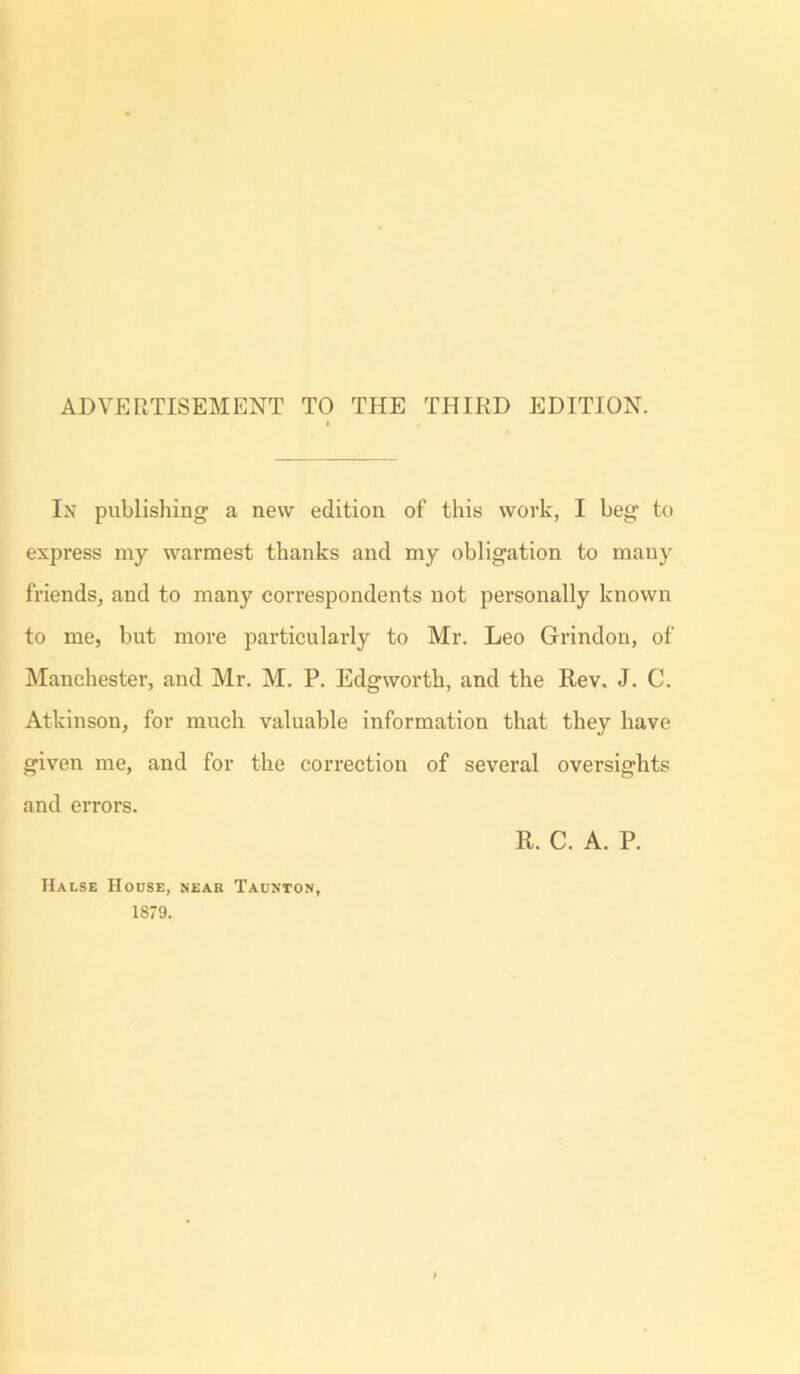 ADVERTISEMENT TO THE THIRD EDITION. In publishing a new edition of this work, I beg to express my warmest thanks and my obligation to many friends, and to many correspondents not personally known to me, but more particularly to Mr. Leo Grindon, of Manchester, and Mr. M. P. Edgworth, and the Rev. J. C. Atkinson, for much valuable information that they have given me, and for the correction of several oversights and errors. R. C. A. P. Halse House, near Taunton, 1879.