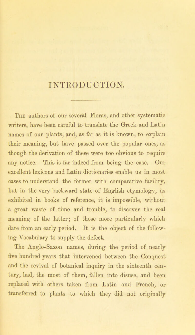 INTRODUCTION. The authors of our several Floras, and other systematic writers, have been careful to translate the Greek and Latin names of our plants, and, as far as it is known, to explain their meaning, but have passed over the popular ones, as though the derivation of these were too obvious to require any notice. This is far indeed from being the case. Our excellent lexicons and Latin dictionaries enable us in most cases to understand the former with comparative facility, hut in the very backward state of English etymology, as exhibited in books of reference, it is impossible, without a great waste of time and trouble, to discover the real meaning of the latter; of those more particularly which date from an early period. It is the object of the follow- ing Vocabulary to supply the defect. The Anglo-Saxon names, during the period of nearly five hundred years that intervened between the Conquest and the revival of botanical inquiry in the sixteenth cen- tury, had, the most of them, fallen into disuse, and been replaced with others taken from Latin and French, or transferred to plants to which they did not originally