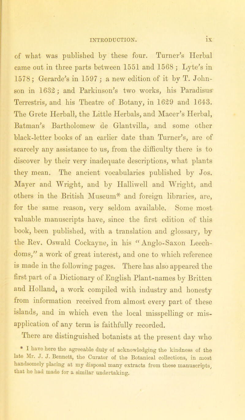 of what was published by these four. Turner’s Herbal came out in three parts between 1551 and 1568 ; Lyte’s in 1578 ; Gerarde’s in 1597 ; a new edition of it by T. John- son in 1632; and Parkinson’s two works, his I’aradisus Terrestris, and his Theatre of Botany, in 1629 and 1643. The Grete Herball, the Little Herbals, and Macer’s Herbal, Batman’s Bartholomew de Glantvilla, and some other black-letter books of an earlier date than Turner’s, are of scarcely any assistance to us, from the difficulty there is to discover by their very inadequate descriptions, what plants they mean. The ancient vocabularies published by Jos. Mayer and Wright, and by Halliwell and Wright, and others in the British Museum* and foreign libraries, are, for the same reason, very seldom available. Some most valuable manuscripts have, since the first edition of this book, been published, with a translation and glossary, by the Rev. Oswald Cockayne, in his “Anglo-Saxon Leech- doms,” a work of great interest, and one to which reference is made in the following pages. There has also appeared the first part of a Dictionary of English Plant-names by Britten and Holland, a work compiled with industry and honesty from information received from almost every part of these islands, and in which even the local misspelling or mis- application of any term is faithfully recorded. There are distinguished botanists at the present day who * I have here the agreeable duty of acknowledging the kindness of the late Mr. J. J. Bennett, the Curator of the Botanical collections, in most handsomely placing at my disposal many extracts from these manuscripts, that ho had made for a similar undertaking.