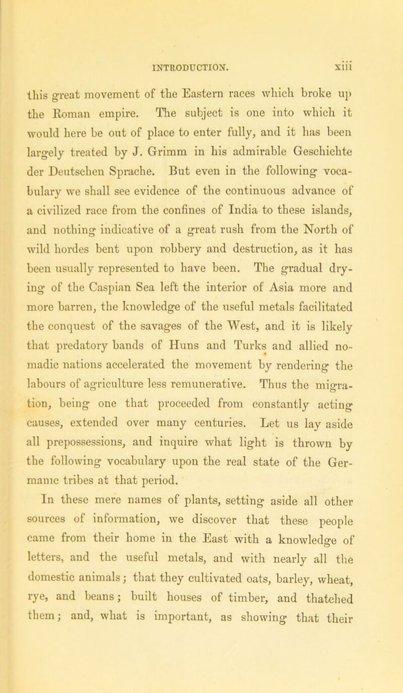 this great movement of the Eastern races which broke up the Roman empire. The subject is one into which it would here be out of place to enter fully, and it has been largely treated by J. Grimm in his admirable Geschichte der Deutschen Sprache. But even in the following voca- bulary we shall see evidence of the continuous advance of a civilized race from the confines of India to these islands, and nothing indicative of a great rush from the North of wild hordes bent upon robbery and destruction, as it has been usually represented to have been. The gradual dry- ing of the Caspian Sea left the interior of Asia more and more barren, the knowledge of the useful metals facilitated the conquest of the savages of the West, and it is likely that predatory bands of Huns and Turks and allied no- madic nations accelerated the movement by rendering the labours of agriculture less remunerative. Thus the migra- tion, being one that proceeded from constantly acting causes, extended over many centuries. Let us lay aside all prepossessions, and inquire what light is thrown by the following vocabulary upon the real state of the Ger- manic tribes at that period. In these mere names of plants, setting aside all other sources of information, we discover that these people came from their home in the East with a knowledge of letters, and the useful metals, and with nearly all the domestic animals; that they cultivated oats, barley, wheat, rye, and beans; built houses of timber, and thatched them; and, what is important, as showing that their