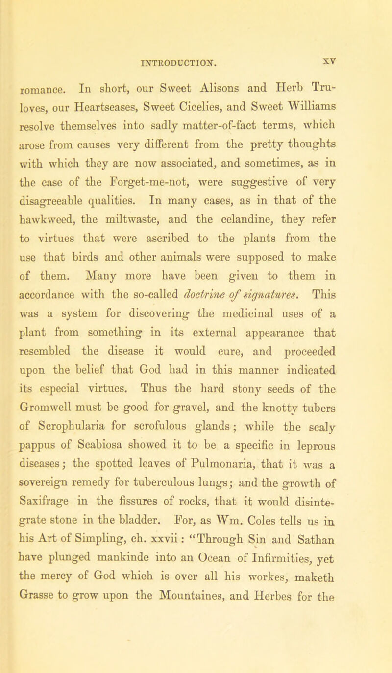 romance. In short, our Sweet Alisons and Herb Tru- loves, our Heartseases, Sweet Cicelies, and Sweet Williams resolve themselves into sadly matter-of-fact terms, which arose from causes very different from the pretty thoughts with which they are now associated, and sometimes, as in the case of the Forget-me-not, were suggestive of very disagreeable qualities. In many cases, as in that of the hawkweed, the miltwaste, and the celandine, they refer to virtues that were ascribed to the plants from the use that birds and other animals were supposed to make of them. Many more have been given to them in accordance with the so-called doctrine of signatures. This was a system for discovering the medicinal uses of a plant from something in its external appearance that resembled the disease it would cure, and proceeded upon the belief that God had in this manner indicated its especial virtues. Thus the hard stony seeds of the Gromwell must be good for gravel, and the knotty tubers of Scrophularia for scrofulous glands; while the scaly pappus of Scahiosa showed it to be a specific in leprous diseases; the spotted leaves of Pulmonaria, that it was a sovereign remedy for tuberculous lungs; and the growth of Saxifrage in the fissures of rocks, that it would disinte- grate stone in the bladder. For, as Wm. Coles tells us in his Art of Simpling, ch. xxvii: “Through Sin and Sathan have plunged mankinde into an Ocean of Infirmities, yet the mercy of God which is over all his workes, maketh Grasse to grow upon the Mountaines, and Ilerbes for the