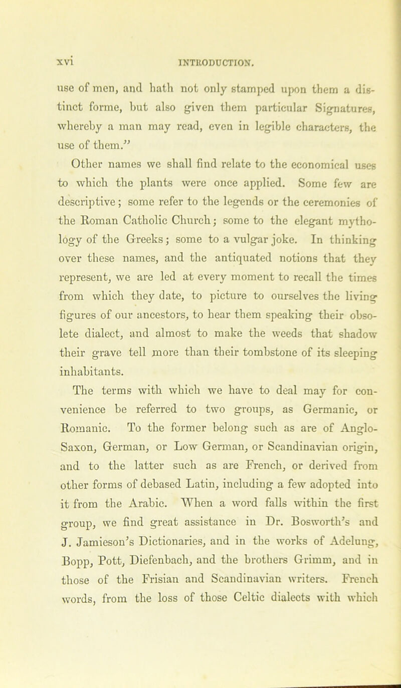 use of men, and hath not only stamped upon them a dis- tinct forme, but also given them particular Signatures, whereby a man may read, even in legible characters, the use of them/'’ Other names we shall find relate to the economical uses to which the plants were once applied. Some few are descriptive; some refer to the legends or the ceremonies of the Roman Catholic Church; some to the elegant mytho- logy of the Greeks; some to a vulgar joke. In thinking over these names, and the antiquated notions that they represent, we are led at every moment to recall the times from which they date, to picture to ourselves the living figures of our ancestors, to hear them speaking their obso- lete dialect, and almost to make the weeds that shadow their grave tell more than their tombstone of its sleeping inhabitants. The terms with which we have to deal may for con- venience be referred to two groups, as Germanic, or Romanic. To the former belong such as are of Anglo- Saxon, German, or Low German, or Scandinavian origin, and to the latter such as are French, or derived from other forms of debased Latin, including a few adopted into it from the Arabic. When a word falls within the first group, we find great assistance in Dr. Bosworth’s and J. Jamieson’s Dictionaries, and in the works of Adelung, Bopp, Pott, Diefenbach, and the brothers Grimm, and in those of the Frisian and Scandinavian writers. French words, from the loss of those Celtic dialects with which