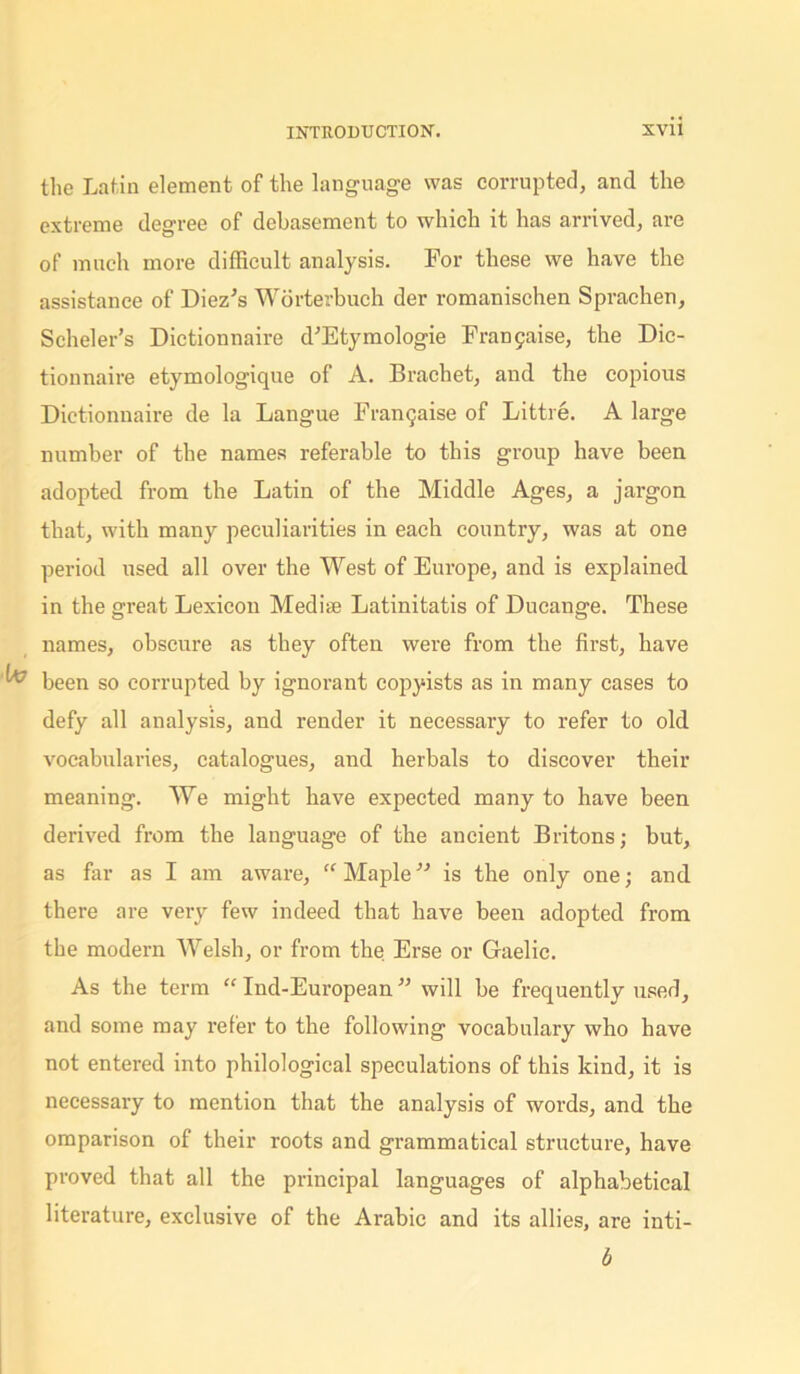 the Latin element of the language was corrupted, and the extreme degree of debasement to which it has arrived, are of much more difficult analysis. For these we have the assistance of Diez's Worterbuch der romanischen Sprachen, Scheler’s Dictionnaire d'Etymologie Frangaise, the Dic- tionnaire etymologique of A. Brachet, and the copious Dictionnaire de la Langue Frangaise of Little. A large number of the names referable to this group have been adopted from the Latin of the Middle Ages, a jargon that, with many peculiarities in each country, was at one period used all over the West of Europe, and is explained in the great Lexicon Mediae Latinitatis of Ducange. These names, obscure as they often were from the first, have been so corrupted by ignorant copyists as in many cases to defy all analysis, and render it necessary to refer to old vocabularies, catalogues, and herbals to discover their meaning. We might have expected many to have been derived from the language of the ancient Britons; but, as far as I am aware, “ Maple ” is the only one; and there are very few indeed that have been adopted from the modern Welsh, or from the Erse or Gaelic. As the term “ Ind-European ” will be frequently used, and some may refer to the following vocabulary who have not entered into philological speculations of this kind, it is necessary to mention that the analysis of woi’ds, and the omparison of their roots and grammatical structure, have proved that all the principal languages of alphabetical literature, exclusive of the Arabic and its allies, are inti- b