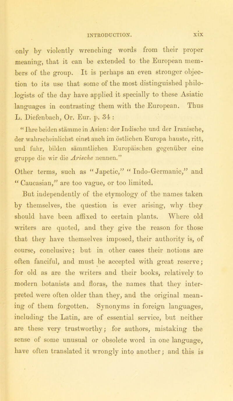 only by violently wrenching- words from their proper meaning-, that it can he extended to the European mem- bers of the group. It is perhaps an even stronger objec- tion to its use that some of the most distinguished philo- logists of the day have applied it specially to these Asiatic languages in contrasting them with the European. Thus L. Diefenbach, Or. Eur. p. 34 : “ Ihrebeiden stiimme in Asien: derlndische und der Iranische, der wahrscheinlichst einst auch im ostlichen Europa hauste, ritt, und fuhr, bilden sammtlichen Europaisehen gegeniiber eine gruppe die wir die Arisclie nennen.” Other terms, such as “ Japetic,” “ Indo-Germanic,” and “ Caucasian,” are too vague, or too limited. But independently of the etymology of the names taken by themselves, the question is ever arising, why they should have been affixed to certain plants. Where old writers are quoted, and they give the reason for those that they have themselves imposed, their authority is, of course, conclusive; but in other eases their notions are often fanciful, and must be accepted with great reserve; for old as are the writers and their books, relatively to modern botanists and floras, the names that they inter- preted were often older than they, and the original mean- ing of them forgotten. Synonyms in foreign languages, including the Latin, are of essential service, but neither are these very trustworthy; for authors, mistaking the sense of some unusual or obsolete word in one language, have often translated it wrongly into another; and this is