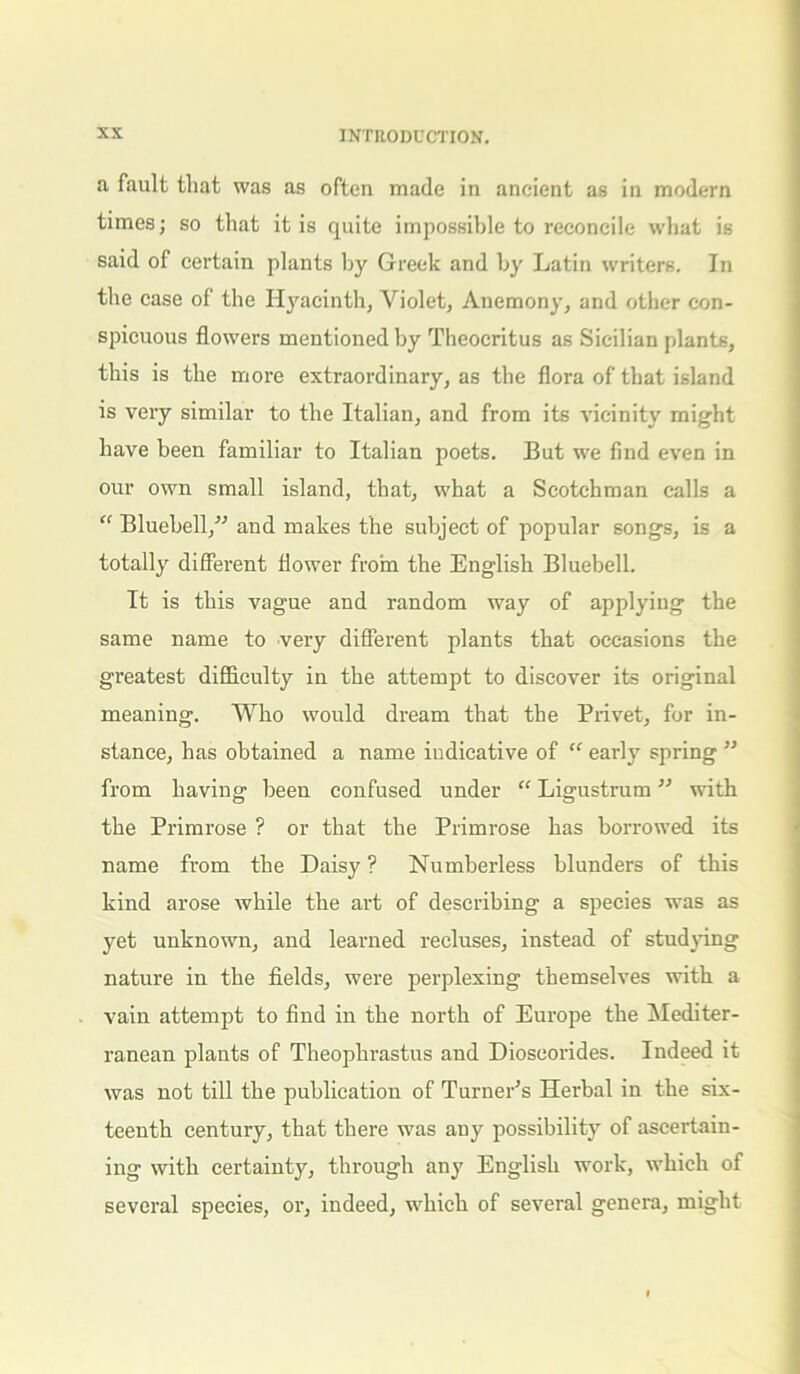 a fault that was as often made in ancient as in modern times; so that it is quite impossible to reconcile what is said of certain plants by Greek and by Latin writers. In the case of the Hyacinth, Violet, Anemony, and other con- spicuous flowers mentioned by Theocritus as Sicilian plants, this is the more extraordinary, as the flora of that island is very similar to the Italian, and from its vicinity might have been familiar to Italian poets. But we find even in our own small island, that, what a Scotchman calls a “ Bluebell/’’ and makes the subject of popular songs, is a totally different flower from the English Bluebell. It is this vague and random way of applying the same name to very different plants that occasions the greatest difficulty in the attempt to discover its original meaning. Who would dream that the Privet, for in- stance, has obtained a name indicative of “ early spring ” from having been confused under “ Ligustrum ” with the Primrose ? or that the Primrose has borrowed its name from the Daisy ? Numberless blunders of this kind arose while the art of describing a species was as yet unknown, and learned recluses, instead of studying nature in the fields, were perplexing themselves with a vain attempt to find in the north of Europe the Mediter- ranean plants of Theophrastus and Dioscorides. Indeed it was not till the publication of Turner’s Herbal in the six- teenth century, that there was any possibility of ascertain- ing with certainty, through any English work, which of several species, or, indeed, which of several genera, might