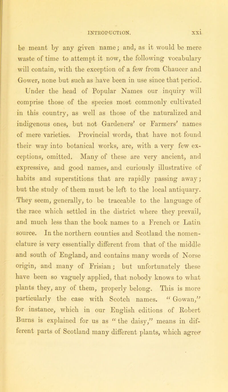 be meant by any given name; and, as it would be mere waste of time to attempt it now, tbe following vocabulary will contain, with the exception of a few from Chaucer and Gower, none but such as have been in use since that period. Under the head of Popular Names our inquiry will comprise those of the species most commonly cultivated in this country, as well as those of the naturalized and indigenous ones, but not Gardeners’ or Farmers’ names of mere varieties. Provincial words, that have not found their way into botanical works, are, with a very few ex- ceptions, omitted. Many of these are very ancient, and expressive, and good names, and curiously illustrative of habits and superstitions that are rapidly passing away; but the study of them must be left to the local antiquary. They seem, generally, to be traceable to the language of the race which settled in the district where they prevail, and much less than the book names to a French or Latin source. In the northern counties and Scotland the nomen- clature is very essentially different from that of the middle and south of England, and contains many words of Norse origin, and many of Frisian j but unfortunately these have been so vaguely applied, that nobody knows to what plants they, any of them, properly belong. This is more particularly the case with Scotch names. “ Gowan,” for instance, which in our Euglish editions of Robert Burns is explained for us as “ the daisy,” means in dif- ferent parts of Scotland many different plants, which agreer