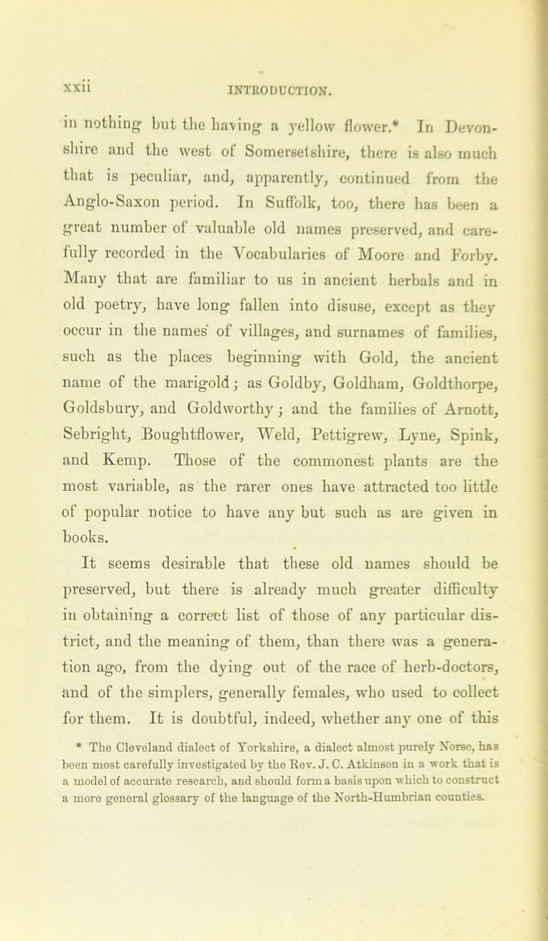 in nothing but the having a yellow flower.* In Devon- shire and the west of Somersetshire, there is also much that is peculiar, and, apparently, continued from the Anglo-Saxon period. In Suffolk, too, there has been a great number of valuable old names preserved, and care- fully recorded in the Vocabularies of Moore and Forby. Many that are familiar to us in ancient herbals and in old poetry, have long fallen into disuse, except as they occur in the names' of villages, and surnames of families, such as the places beginning with Gold, the ancient name of the marigold; as Goldby, Goldham, Goldthorpe, Goldsbury, and Goldworthy; and the families of Arnott, Sebright, Boughtflower, Weld, Pettigrew, Lyne, Spink, and Kemp. Those of the commonest plants are the most variable, as the rarer ones have attracted too little of popular notice to have any but such as are given in books. It seems desirable that these old names should be preserved, but there is already much greater difficulty in obtaining a correct list of those of any particular dis- trict, and the meaning of them, than there was a genera- tion ago, from the dying out of the race of herb-doctors, and of the simplers, generally females, who used to collect for them. It is doubtful, indeed, whether any one of this * The Cleveland dialect of Yorkshire, a dialect almost purely Norse, has been most carefully investigated by the Rev. J. C. Atkinson in a work that is a model of accurate research, and should form a basis upon which to construct a more general glossary of the language of the North-Humbrian counties.