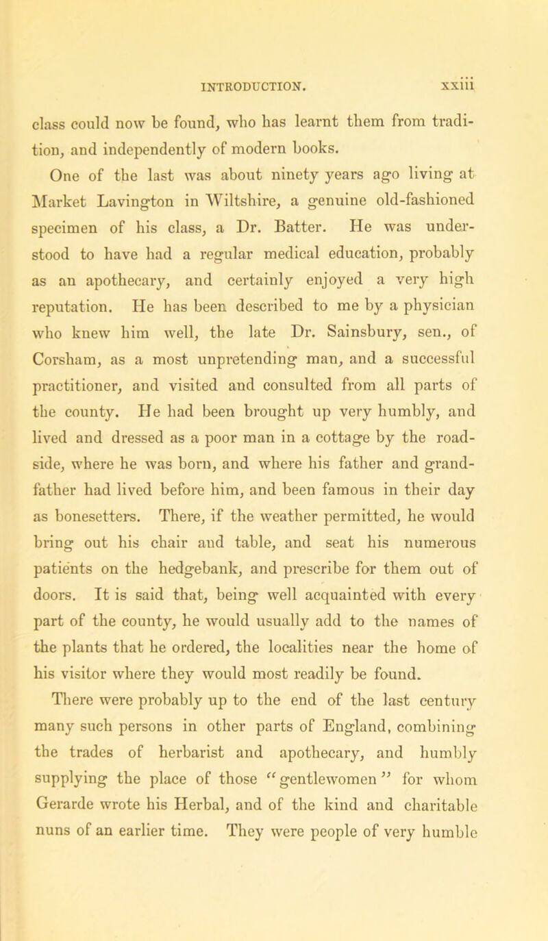 class could now be found, who has learnt them from tradi- tion, and independently of modern hooks. One of the last was about ninety years ago living at Market Lavington in Wiltshire, a genuine old-fashioned specimen of his class, a Dr. Batter. He was under- stood to have had a regular medical education, probably as an apothecary, and certainly enjoyed a very high reputation. He has been described to me by a physician who knew him well, the late Dr. Sainsbury, sen., of Corsham, as a most unpi’etending man, and a successful practitioner, and visited and consulted from all parts of the county. He bad been brought up very humbly, and lived and dressed as a poor man in a cottage by the road- side, where he was born, and where his father and grand- father had lived before him, and been famous in their day as bonesetters. There, if the weather permitted, he would bring out his chair aud table, and seat his numerous patients on the hedgebank, and prescribe for them out of doors. It is said that, being well acquainted with every part of the county, he would usually add to the names of the plants that he ordered, the localities near the home of his visitor where they would most readily be found. There were probably up to the end of the last century many such persons in other parts of England, combining the trades of herbarist and apothecary, and humbly supplying the place of those “ gentlewomen ” for whom Gerarde wrote his Herbal, and of the kind and charitable nuns of an earlier time. They were people of very humble