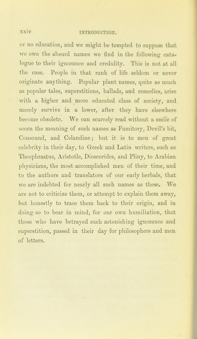 or no education, and we might be tempted to suppose that we owe the absurd names we find in the following cata- logue to their ignorance and credulity. This is not at all the case. People in that rank of life seldom or never originate anything. Popular plant names, quite as much as popular tales, superstitions, ballads, and remedies, arise with a higher and more educated class of society, and merely survive in a lower, after they have elsewhere become obsolete. We can scarcely read without a smile of scorn the meaning of such names as Fumitory, Devil’s bit, Consound, and Celandine; but it is to men of great celebrity in their day, to Greek and Latin writers, such as Theophrastus, Aristotle, Dioscorides, and Pliny, to Arabian physicians, the most accomplished men of their time, and to the authors and translators of our early herbals, that we are indebted for nearly all such names as these. We are not to criticize them, or attempt to explain them away, but honestly to trace them back to their origin, and in doing so to hear in mind, for our own humiliation, that those who have betrayed such astonishing ignorance and superstition, passed in their day for philosophers and men of letters.