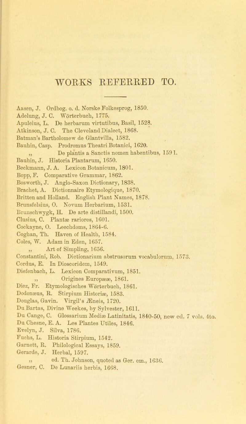 WORKS REFERRED TO. Aaaen, J. Ordbog. o. d. Norske Folkesprog, 1850. Adelung, J. C. Worterbuch, 1775. Apuleius, L. De herbarum virtutibus, Basil, 1528. Atkinson, J. C. The Cleveland Dialect, 1868. Batman’s Bartholomew de Glantvilla, 1582. Bauhin, Casp. Prodromus Theatri Botanici, 1620. „ De plantis a Sanctis nomen habentibus, 1591. Bauhin, J. Historia Plantarum, 1650. Beckmann, J. A. Lexicon Botanicum, 1801. Bopp, P. Comparative Grammar, 1862. Bosworth, J. Anglo-Saxon Dictionary, 1838. Brachet, A. Dictionnaire Etymologique, 1870. Britten and Holland. English Plant Names, 1878. Brunsfelsins, O. Novum Herbarium, 1531. Brunschwygk, H. De arte distillandi, 1500. Clusius, C. Plant® rariores, 1601. Cockayne, O. Leechdoms, 1864-6. Coghan, Th. Haven of Health, 1584. Coles, W. Adam in Eden, 1657. „ Art of Simpling, 1656. Constantini, Rob. Dictionarium abstrusorum vocabulorum, 1573. Cordus, E. In Dioscoridem, 1549. Diefenbach, L. Lexicon Comparativum, 1851. „ Origines Europ®®, 1861. Diez, Pr. Etymologisches Worterbuch, 1861. Dodonams, R. Stirpium Histori®, 1583. Douglas, Gavin. Virgil's TEneis, 1720. DuBartas, Divine Weekes, by Sylvester, 1611. Du Cange, C. Glossarium Media) Latinitatis, 1840-50, new ed. 7 vols. 4to. Du Chesne, E. A. Les Plantes Utiles, 1846. Evelyn, J. Silva, 1786. Fuchs, L. Historia Stirpium, 1542. Garnett, R. Philological Essays, 1859. Gerarde, J. Herbal, 1597. „ ed. Th. Johnson, quoted as Ger. em., 1636. Gesner, C. De Lunariis herbis, 1668.