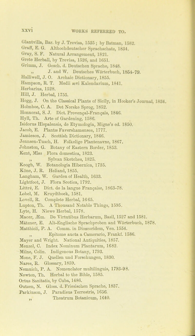 Glantvilln, Bar. by J. Trevisa, 1535 ; by Batman, 1582. Grail, E. G. Altkocbdoutseker Sprachsckatz, 1834. Gray, S. P. Natural Arrangement, 1821. Greta Herball, by Trevisa, 1526, and 1051. Grimm, J. Goscb. d. Doutsckon Sprache, 1848. „ J. and W. Deutsches Wdrterbuch, 1854-79. Halliwoll, J. 0. Archaic Dictionary, 1855. Hampson, R. T. Medii aevi Kalendarium, 1841. Herbarius, 1528. Hill, J. Horbal, 1755. Hogg, J. On the Classical Plants of Sicily, in Hooker’s Journal, 1834. Holmboe, C. A. Det Norske Sprog, 1852. Honnorat, S. J. Diet. Provencjal-Frangais, 1846. Hyll, Th. Arte of Gardening, 1586. Isidorus Hispalensis, de Etymologia, Migne’s ed. 1850. Jacob, E. Plant® Pavershamenses, 1777. Jamieson, J. Scottish Dictionary, 1846. Jennsen-Tusch, H. Folkelige Plantenavne, 1867. Johnston, G. Botany of Eastern Border, 1853. Kent, Bliss Flora domestica, 1823. ,, Sylvan Sketches, 1825. Keogh, W. Botanologia Hibernica, 1735. Kone, J. R. Heliand, 1855. Langham, W. Garden of Health, 1633. Lightfoot, J. Flora Scotiea, 1792. Littre, E. Diet, de la langue Framjaise, 1863-78. Lobel, M. Kruydtboek, 1581. Lovell, R. Complete Herbal, 1665. Lupton, Th. A Thousand Notable Things, 1595. Lyte, H. Niewe Herbal, 1578. Macer, iEm. De Yirtutihus Herbarum, Basil, 1527 and 1581. Matzner, E. Alt-Englische Sprachproben and Worterhuch, 1878. Matthioli, P. A. Comm, in Dioscoridem, Yen. 1554. ,, Epitome aucta a Camerario, Frankf. 1586. Mayer and Wright. National Antiquities, 1857. Menzel, C. Index Nominum Plantarum, 1682. Milne, Colin. Indigenous Botany, 1793. Mone, F. J. Quellen und Forschungen, 1830. Nares, R. Glossary, 1859. Nemnich, P. A. Nomenclator multilinguis, 1793-98. Newton, Th. Herbal to the Bible, 1585. Ortus Sanitatis, by Cuba, 1486. Outzen, N. Gloss, d. Friesiscken Sprache, 1837. Parkinson, J. Paradisus Terrestris, 1656. ,, Theatrum Botanicum, 1640.