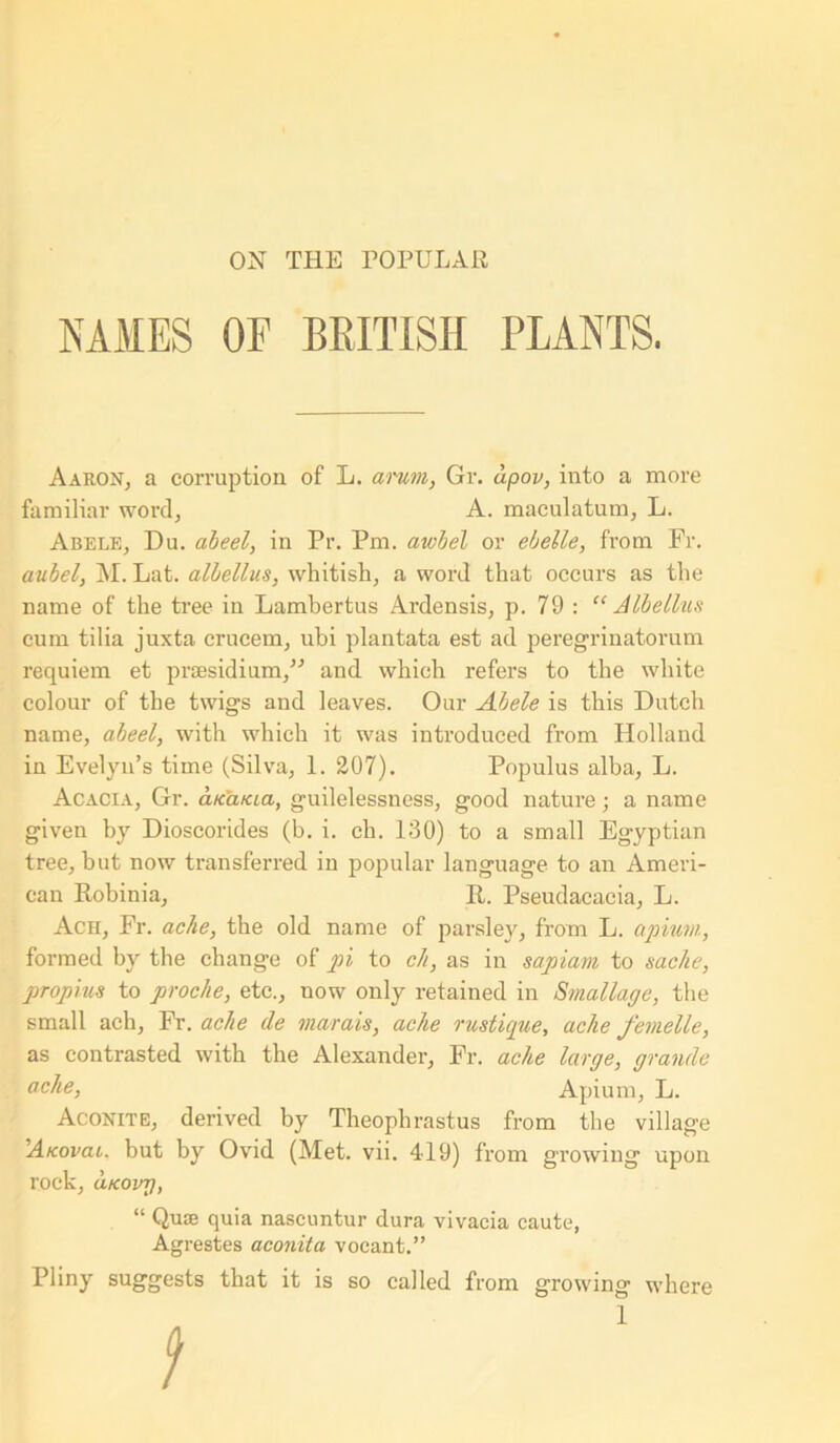 ON THE POPULAR NAMES OF BRITISH PLANTS. Aaron, a corruption of L. arum, Gr. dpov, into a more familiar word, A. maculatum, L. Abele, Du. abeel, in Pr. Pm. aiobel or ebelle, from Fr. aubel, M. Lat. albellus, whitish, a word that occurs as the name of the tree in Lambertus Ardensis, p. 79 : “ Albellus cum tilia juxta crucem, ubi plantata est ad peregrinatorum requiem et presidium,” and which refers to the white colour of the twigs and leaves. Our Abele is this Dutch name, abeel, with which it was introduced from Holland in Evelyn’s time (Silva, 1. 207). Populus alba, L. Acacia, Gr. cuca/cia, guilelessness, good nature; a name given by Dioscorides (b. i. ch. 130) to a small Egyptian tree, but now transferred in popular language to an Ameri- can Robinia, R. Pseudacacia, L. Ach, Fr. ache, the old name of parsley, from L. apium, formed by the change of pi to ch, as in sapiam to sac he, propms to prochie, etc., now only retained in Small age, the small ach, Fr. ache de morals, ache rustique, ache femelle, as contrasted with the Alexander, Fr. ache large, grande ache, Apium, L. Aconite, derived by Theophrastus from the village A/covai. but by Ovid (Met. vii. 419) from growing upon rock, ukovt), “ Quie quia nascuntur dura vivacia caute, Agrestes aconita vocant.” Pliny suggests that it is so called from growing where