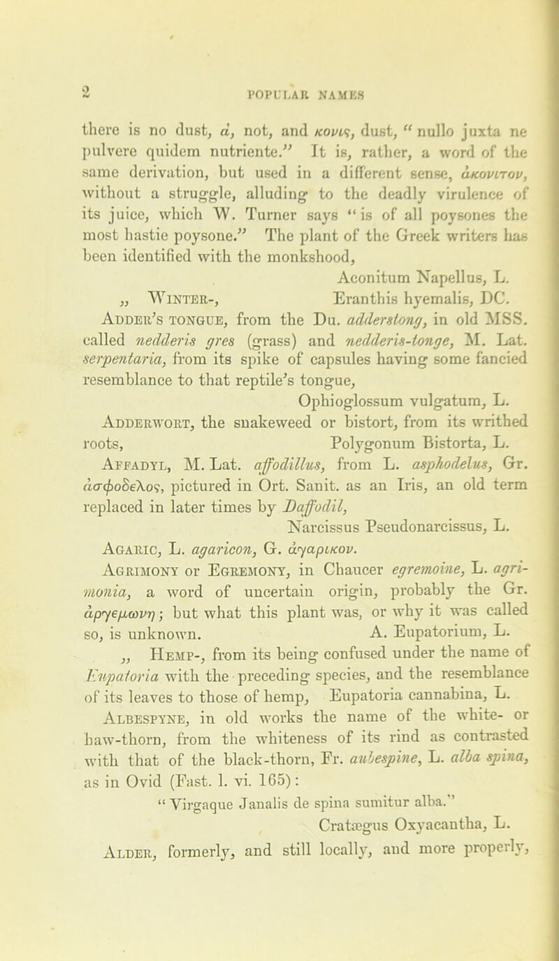 there is no dust, a, not, and kovls, dust, “ nullo juxta ne pulvere quidem nutriente.” It is, ratlier, a word of the same derivation, but used in a different sense, ukovitou, without a struggle, alluding to the deadly virulence of its juice, which W. Turner says “is of all poysones the most liastie poysone.” The plant of the Greek writers has been identified with the monkshood, Aconitum Napellus, L. „ Winter-, Eranthis hyemalis, DC. Adder's tongue, from the Du. adderslong, in old MSS. called nedderis gres (grass) and nedderis-longe, M. Lat. serpentaria, from its spike of capsules having some fancied resemblance to that reptile's tongue, Opliioglossum vulgatum, L. Adderwort, the snakeweed or bistort, from its writhed roots, Polygonum Bistorta, L. Afeadyl, M. Lat. affodillus, from L. asphodelus, Gr. da(j)o8e\o?, pictured in Ort. San it. as an Iris, an old term replaced in later times by Daffodil, Narcissus Pseudonarcissus, L. Agaric, L. agaricon, G. ayapacov. Agrimony or Egremony, in Chaucer egremoine, L. agri- monia, a word of uncertain origin, probably the Gr. apyegcovg; but what this plant was, or why it was called so, is unknown. A. Eupatorium, L. ,, Hemp-, from its being confused under the name of Eupaloria with the preceding species, and the resemblance of its leaves to those of hemp, Eupatoria cannabina, L. Albespyne, in old works the name of the white- or haw-thorn, from the whiteness of its rind as contrasted with that of the black-thorn, Fr. aulespine, L. alba spina, as in Ovid (Fast. 1. vi. 165): “Yirgaque Janalis de spina sumitur alba.’’ Crataegus Oxyacantha, L. Alder, formerly, and still locally, and more properly,