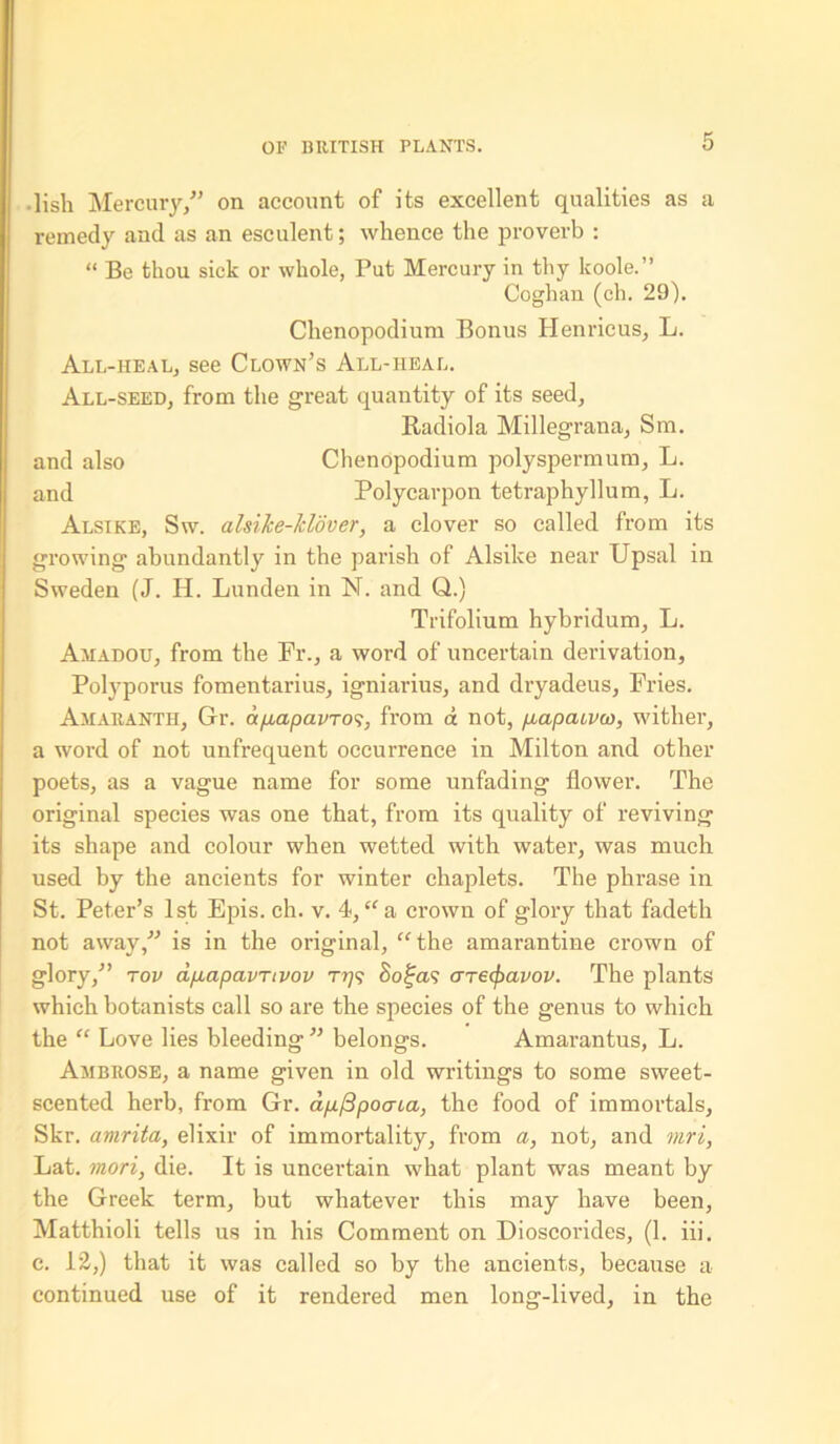 ■ lish Mercury/’ on account of its excellent qualities as a remedy and as an esculent; whence the proverb : “ Be thou sick or whole, Put Mercury in thy koole.” Coghan (ch. 29). Chenopodium Bonus Henricus, L. All-heal, see Clown’s All-heal. All-seed, from the great quantity of its seed, Radiola Millegrana, Sm. and also Chenopodium polyspermum, L. and Polycarpon tetraphyllum, L. Alsike, Sw. alsike-Jclover, a clover so called from its growing abundantly in the parish of Alsike near Upsal in Sweden (J. H. Lunden in N. and Q.) Trifolium hybridum, L. Amadou, from the Fr., a word of uncertain derivation, Polyporus fomentarius, igniarius, and dryadeus, Fries. Amaranth, Gr. ap,apavTO<;, from a not, fiapaivw, wither, a word of not unfrequent occurrence in Milton and other poets, as a vague name for some unfading flower. The original species was one that, from its quality of reviving its shape and colour when wetted with water, was much used by the ancients for winter chaplets. The phrase in St. Peter’s 1st Epis. ch. v. 4, “ a crown of glory that fadeth not away/’ is in the original, “the amarantine crown of glory,” top ap-apavrivov t??? Sofa? are^avov. The plants which botanists call so are the species of the genus to which the “ Love lies bleeding ” belongs. Amarantus, L. Ambrose, a name given in old writings to some sweet- scented herb, from Gr. dp./3poaca, the food of immortals, Skr. amrita, elixir of immortality, from a, not, and mri, Lat. mori, die. It is uncertain what plant was meant by the Greek term, but whatever this may have been, Matthioli tells us in his Comment on Dioscorides, (1. iii. e. 12,) that it was called so by the ancients, because a continued use of it rendered men long-lived, in the