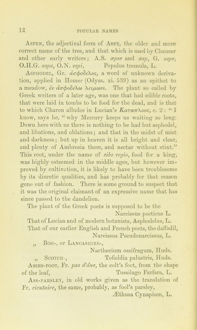 Aspen, the adjectival form of Aspe, the older and more correct name of the tree, and that which is used by Chaucer and other early writer's; A.S. (apse and cusp, G. aspe, O.H.G. aspa, O.N. espi, Populus tremula, L. Asphodel, Gr. dcnfio&eXos, a word of unknown deriva- tion, applied in Homer (Odyss. xi. 539) as an epithet to a meadow, iv acnpoSeXw Xeipuvi. The plant so called by Greek writers of a later age, was one that had edible roots, that were laid in tombs to be food for the dead, and is that to which Charon alludes in Lucian’s KaTarrXov?, c. 2 : “I know, says he, “ why Mercury keeps us waiting so long. Down here with us there is nothing to be had but asphodel, and libations, and oblations; and that in the midst of mist and darkness; but up in heaven it is all bright and clear, and plenty of Ambrosia there, and nectar without stint.” This root, under the name of cibo regio, food for a king, was highly esteemed in the middle ages, but however im- proved by cultivation, it is likely to have been troublesome by its diuretic qualities, and has probably for that reason gone out of fashion. There is some ground to suspect that it was the original claimant of an expressive name that has since passed to the dandelion. The plant of the Greek poets is supposed to be the Narcissus poeticus L. That of Lucian and of modern botanists, Asphodelus, L. That of our earlier English and French poets, the daffodil, Narcissus Pseudonarcissus, L. „ Bog-, or Lancashire-, Narthecium ossifragum, Huds. ,, Scotch-, Tofieldia palustris, Huds. Asses-foot, Er. pas d'dne, the colt’s foot, from the shape of the leaf, Tussilago Farfara, L. Ass-parsley, in old works given as the translation of Fr. cicutaire, the same, probably, as fool’s parsley, iEthusa Cynapium, L.