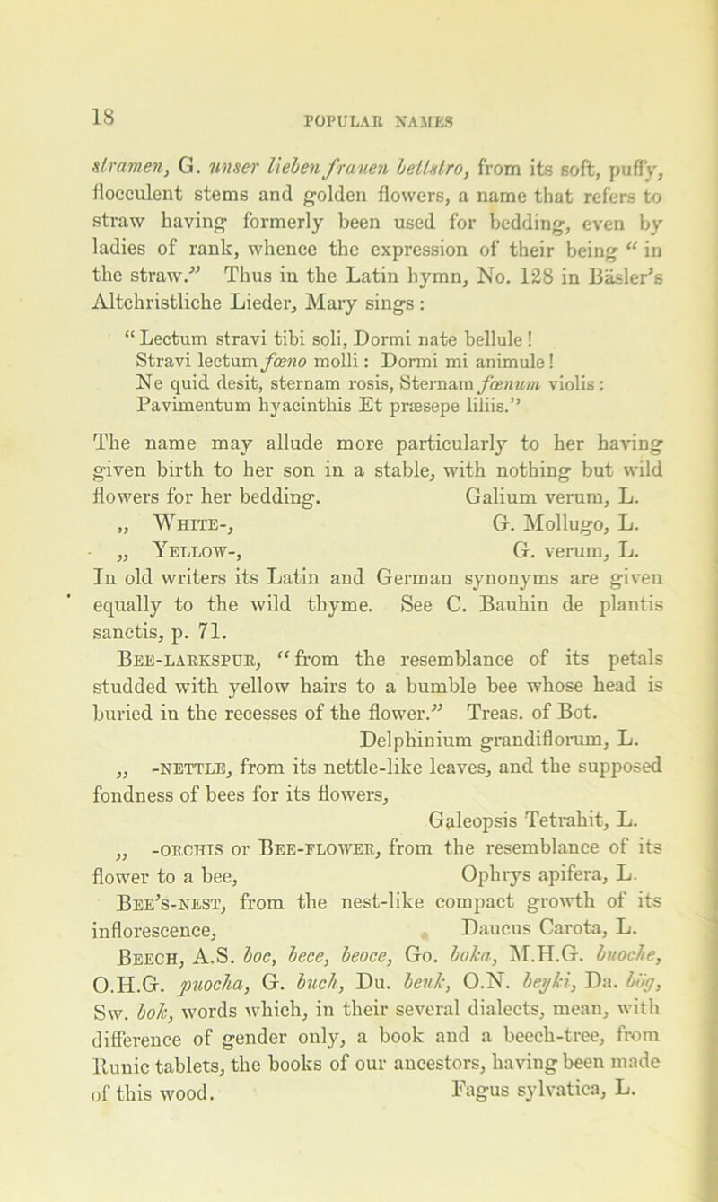 slramen, G. wiser Helenfrauen beUstro, from its soft, puffy, flocculent stems and golden flowers, a name that refers to straw having formerly been used for bedding, even by ladies of rank, whence the expression of their being “ in the straw. Thus in the Latin hymn, No. 128 in Basler’s Altchristliche Lieder, Mary sings : “ Lectum stravi tibi soli, Dormi nate bellule ! Stravi lectum fceno molli: Dormi mi animule! Ne quid desit, sternam rosis, Stemam j'cenum violis: Pavimentum hyacinthis Et priEsepe liliis.” The name may allude more particularly to her having given birth to her son in a stable, with nothing but wild flowers for her bedding. Galium verum, L. „ White-, G. Mollugo, L. „ Yellow-, G. verum, L. In old writers its Latin and German synonyms are given equally to the wild thyme. See C. Bauhin de plantis sanctis, p. 71. Bee-larkspur, “from the resemblance of its petals studded with yellow hairs to a bumble bee whose head is buried in the recesses of the flower. Treas. of Bot. Delphinium grandiflorum, L. „ -nettle, from its nettle-like leaves, and the supposed fondness of bees for its flowers, Galeopsis Tetrahit, L. ,, -orchis or Bee-flower, from the resemblance of its flower to a bee, Opbrys apifera, L. BeeVnest, from the nest-like compact growth of its inflorescence, Daucus Carota, L. Beech, A.S. hoc, lece, beoce, Go. boka, M.H.G. buoc/ie, O.H.G. puocha, G. buck, Du. beulc, O.N. beyki, Da. boy, Sw. boh, words which, in their several dialects, mean, with difference of gender only, a book and a beech-tree, from Runic tablets, the books of our ancestors, having been made of this wood. Fagus sylvatiea, L.