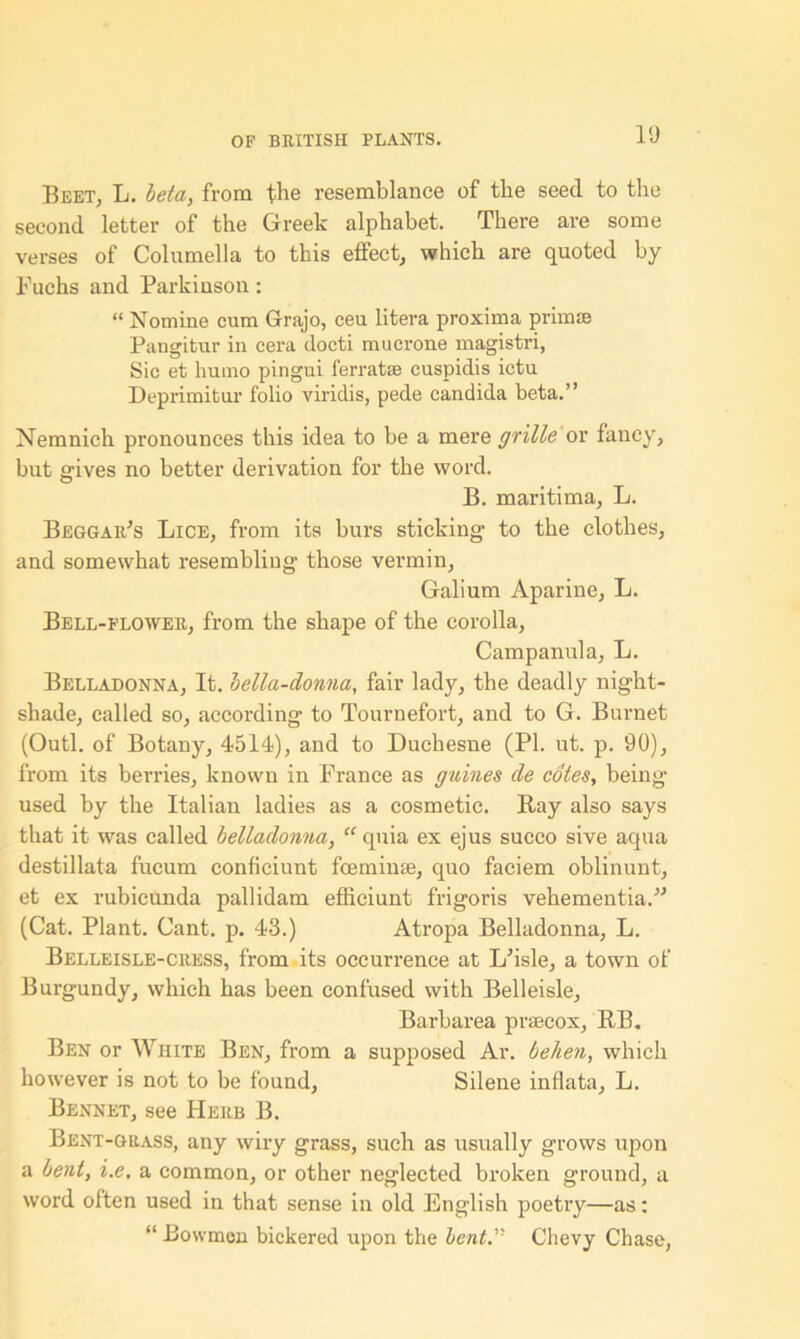 l‘J Beet, L. beta, from the resemblance of the seed to the second letter of the Greek alphabet. There are some verses of Columella to this effect, which are quoted by Fuchs and Parkinson: “ Nomine cum Grajo, ceu litera proxima prim® Pangitur in cera doeti mucrone magistri, Sic et humo pingui ferrat® cuspidis ictu Deprimitur folio viridis, pede Candida beta.” Nemnich pronounces this idea to be a mere grille or fancy, but gives no better derivation for the word. B. maritima, L. Beggar's Lice, from its burs sticking to the clothes, and somewhat resembling those vermin, Galium Aparine, L. Bell-flower, from the shape of the corolla. Campanula, L. Belladonna, It. bella-donna, fair lady, the deadly night- shade, called so, according to Tournefort, and to G. Burnet (Outl. of Botany, 4514), and to Duchesne (PI. ut. p. 90), from its berries, known in France as games cle cotes, being* used by the Italian ladies as a cosmetic. Bay also says that it was called belladonna, “ quia ex ejus succo sive aqua destillata fucum conficiunt foemin®, quo faciem oblinunt, et ex rubicunda pallidam effieiunt frigoris veliementia.” (Cat. Plant. Cant. p. 43.) Atropa Belladonna, L. Belleisle-cress, from its occurrence at L'isle, a town of Burgundy, which has been confused with Belleisle, Barbarea prsecox, BB. Ben or White Ben, from a supposed Ar. behen, which however is not to be found, Silene inflate, L. Bennet, see Herb B. Bent-grass, any wiry grass, such as usually grows upon a bent, i.e, a common, or other neglected broken ground, a word often used in that sense in old English poetry—as: “ Bowmen bickered upon the lent.’' Chevy Chase,