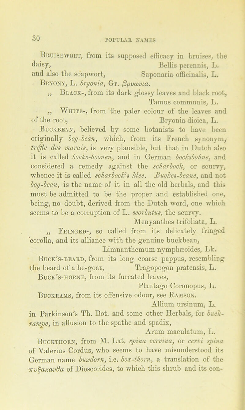 Bruiseivort, from its supposed efficacy in bruises, the daisy, Beilis perennis, L. and also the sriapwort, Saponaria officinalis, L. Bryony, L. bryonia, Gr. fSpuavia. ,, Black-, from its dark glossy leaves and black root, Tamus communis, L. „ White-, from the paler colour of the leaves and of the root, Bryonia dioica, L. Buckbean, believed by some botanists to have been originally bog-bean, which, from its French synonym, trafle des marais, is very plausible, but that in Dutch also it is called bocks-boonen, and in German bocksbohne, and considered a remedy against the scharbock, or scurvy, whence it is called scharbock’s Idee. Buclces-beane, and not bog-bean, is the name of it in all the old herbals, and this must be admitted to be the proper and established one, being, no doubt, derived from the Dutch word, one which seems to be a corruption of L. scorbutus, the scurvy. Menyanthes trifoliata, L. „ Fringed-, so called from its delicately fringed corolla, and its alliance with the genuine buckbean, Limnanthemum nymphseoides, Lk. Buck’s-beard, from its long coarse pappus, resembling the beard of a lie-gear, Tragopogon pratensis, L. Buck’s-horne, from its furcated leaves, Plantago Coronopus, L. Buckrams, from its offensive odour, see Ramson. Album ursinum, L. in Parldnson',s Th. Bot. and some other Herbals, for buck- ratnpe, in allusion to the spathe and spadix. Arum maculatum, L. Buckthorn, from M. Lat. spina cervina, or cervi spina of Valerius Cordus, who seems to have misunderstood its German name buxdorn, i.e. box-thorn, a translation of the 7rv^anavOa of Dioscorides, to which this shrub and its con-