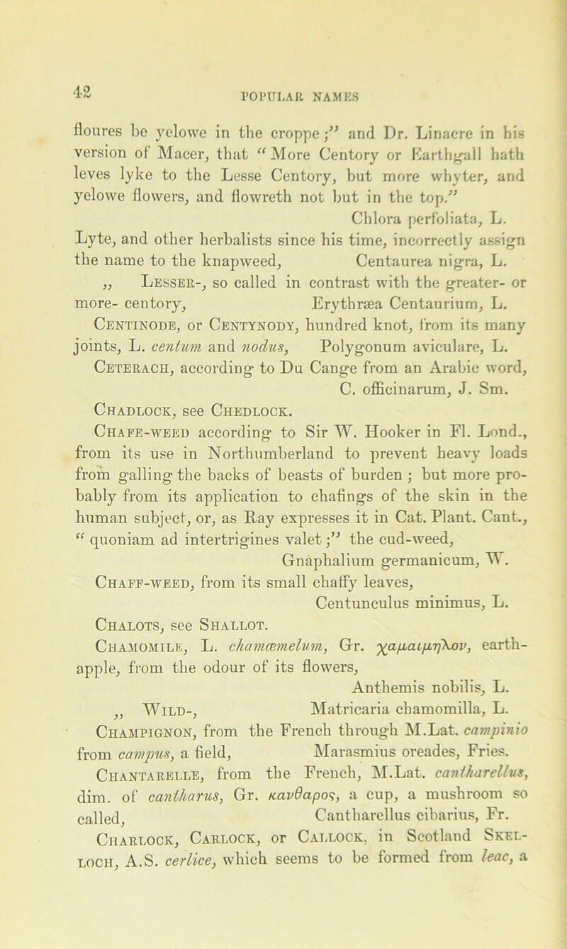 floures bo yelowe in the croppe ■” and Dr. Linacre in his version of Maeer, that “ More Centory or Earthgall hath leves lylce to the Lesse Centory, but more whyter, and yelovve flowers, and flowreth not but in the top/’ Chlora perfoliata, L. Lyte, and other herbalists since his time, incorrectly assign the name to the knapweed, Centaurea nigra, L. „ Lesser-, so called in contrast with the greater- or more- centory, Erythraea Centaurium, L. Centinode, or Centynody, hundred knot, from its many joints, L. centum and nodus, Polygonum aviculare, L. Ceterach, according to Du Cange from an Arabic word, C. officinarum, J. Sm. Chadlock, see Chedlock. Chafe-weed according to Sir W. Hooker in FI. Lond., from its use in Northumberland to prevent heavy loads from galling the backs of beasts of burden ; but more pro- bably from its application to chafings of the skin in the human subject, or, as Pay expresses it in Cat. Plant. Cant., “ quoniam ad intertrigines valet the cud-weed, Gnaphalium germanicum, W. Chaff-weed, from its small chaffy leaves, Centunculus minimus, L. Chalots, see Shallot. Chamomile, L. chamcemelum, Gr. %apcup.T]\ov, earth- apple, from the odour of its flowers, Anthemis nobilis, L. ,, Wild-, Matricaria chamomilla, L. Champignon, from the French through M.Lat. campinio from campus, a field, Marasmius oreades, Fries. Ciiantarelle, from the French, M.Lat. canlliarellus, dim. of caniharus, Gr. Kavdapos, a cup, a mushroom so called Cantharellus cibarius, Fr. Charlock, Carlock, or Callock, in Scotland Skel- loch, A.S. cerlice, which seems to be formed from leac, a