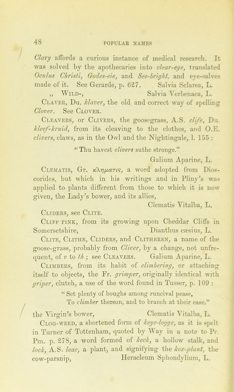 Clary affords a curious instance of medical research. It was solved by the apothecaries into clear-eye, translated Oculus Christi, Gocles-eie, and See-bright, and eye-salves made of it. See Gerarde, p. 627. Salvia Sclarea, L. „ Wild-, Salvia Verbenaca, L. Claveu, Du. Tclaver, the old and correct way of spelling Clover. See Clover. Cleavers, or Clivers, the goosegrass, A.S. clife, Du. kleef-kruul, from its cleaving to the clothes, and O.E. clivers, claws, as in the Owl and the Nightingale, 1. 155 : “ Thu havest clivers suthe stronge.” Galium Aparine, L. Clematis, Gr. /cV^iaTi?, a word adopted from Dios- corides, but which in bis writings and in Pliny’s was applied to plants different from those to which it is now given, the Lady’s bower, and its allies, Clematis Vitalba, L. Cliders, see Clite. Clife pink, from its growing upon Cheddar Cliffs in Somersetshire, Dianthus esesius, L. Clite, Clithe, Cliders, and Clitheren, a name of the goose-grass, probably from Cliver, by a change, not unfre- quent, of v to th • see Cleavers. Galium Aparine, L. Climbers, from its habit of climbering, or attaching itself to objects, the Dr. grim per, originally identical with griper, clutch, a use of the word found in Tusser, p. 109: “ Set plenty of boughs among runeival pease, To climber thereon, and to branch at their ease.” the Virgin’s bower, Clematis Vitalba, L. Clog-weed, a shortened form of keyc-logge, as it is spelt in Turner of Tottenham, quoted by Way in a note to Pr. Pm. p. 278, a word formed of keck, a hollow stalk, and lock, A.S. leac, a plant, and signifying the kex-plant, the cow-parsnip, Heraeleum Sphondylium, L.