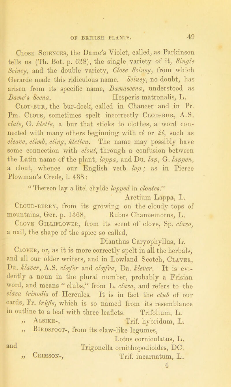 40 Close Sciences, the Dame’s Violet, called, as Parkinson tells us (Th. Bot. p. 628), the single variety of it, Single Seine/j, and the double variety, Close Seine//, from which Gerarde made this ridiculous name. Seine//, no doubt, has arisen from its specific name, Damascene/,, understood as Dame’s Scena. Hesperis matronalis, L. Clot-bur, the bur-dock, called in Chaucer and in Pr. Pm. Clote, sometimes spelt incorrectly Clod-bur, A.S. elate, G. kleite, a bur that sticks to clothes, a word con- nected with many others beginning with cl or Id, such as cleave, climb, cling, kletten. The name may possibly have some connection with clout, through a confusion between the Latin name of the plant, lappa, and Du. lap, G. lappen, a clout, whence our English verb lap; as in Pierce Plowman’s Crede, 1. 438 : “ Thereon lay a litel cbylde lapped in clouted Arctium Lappa, L. Cloud-berry, from its growing on the cloudy tops of mountains, Ger. p. 1368, Rubus Chamaemorus, L. Clove Gilliflower, from its scent of clove, Sp. clavo, a nail, the shape of the spice so called, Dianthus Caryophyllus, L. Clover, or, as it is more correctly spelt in all the herbals, and all our older writers, and in Lowland Scotch, Claver, Du. klaver, A.S. clcefer and clcefra. Da. klever. It is evi- dently a noun in the plural number, probably a Frisian word, and means “ clubs,” from L. data, and refers to the data trinodis of Hercules. It is in fact the club of our cards, Fr. trefie, which is so named from its resemblance in outline to a leaf with three leaflets. Trifolium, L. „ Alsike-, Trif. hybridum, L. ,, Birdsfoot-, from its claw-like legumes, Lotus corniculatus, L. and Trigonella ornithopodioides, DC. „ Crimson-, Trif. incarnatum, L. 4