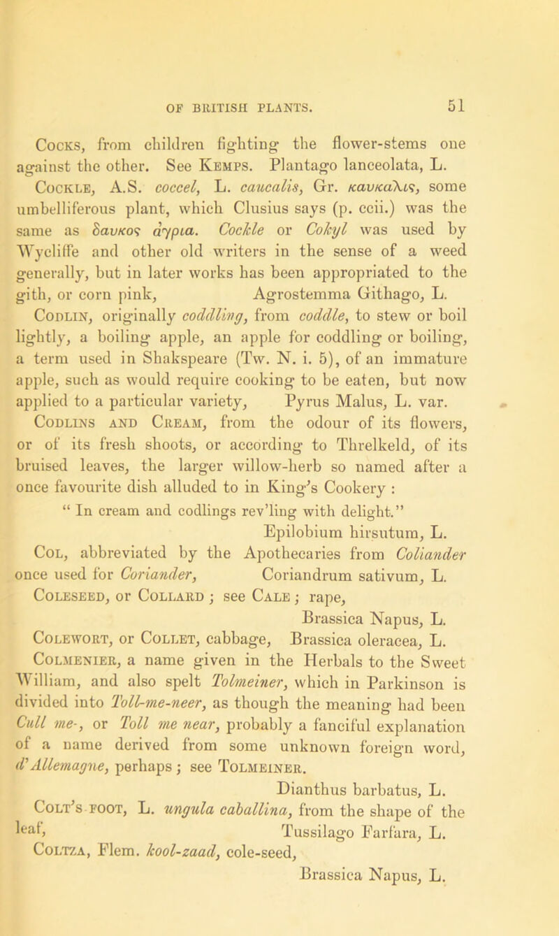 Cocks, from children fighting the flower-stems one against the other. See Kemps. Plantago lanceolata, L. Cockle, A.S. coccei, L. caucalis, Gr. /cau/caTu?, some umbelliferous plant, which Clusius says (p. ccii.) was the same as 8avKo<; dypia. Cockle or Co/cyl was used by Wycliffe and other old writers in the sense of a weed generally, but in later works has been appropriated to the gith, or corn pink, Agrostemma Githago, L. Codlin, originally coddling, from coddle, to stew or boil lightly, a boiling apple, an apple for coddling or boiling, a term used in Shakspeare (Tw. N. i. 5), of an immature apple, such as would require cooking to be eaten, but now applied to a particular variety, Pyrus Malus, L. var. Codllns and Creah, from the odour of its flowers, or of its fresh shoots, or according to Threlkeld, of its bruised leaves, the larger willow-herb so named after a once favourite dish alluded to in King’s Cookery : “ In cream and codlings rev’ling with delight.” Epilobium hirsutum, L. Col, abbreviated by the Apothecaries from Coliander once used for Coriander, Coriandrum sativum, L. Coleseed, or Collard ; see Cale ; rape, Brassica Napus, L. Colewort, or Collet, cabbage, Brassica oleracea, L. Colmenier, a name given in the Herbals to the Sweet William, and also spelt Tolmeiner, which in Parkinson is divided into Toll-me-neer, as though the meaning had been Cull me-, or loll me near, probably a fanciful explanation of a name derived from some unknown foreign word, d' Allemagne, perhaps; see Tolmeiner. Dianthus barbatus, L. Colt’s foot, L. ungula caballina, from the shape of the Tussilago Farfara, L. Coltza, Flem. kool-zaad, cole-seed. Brassica Napus, L.