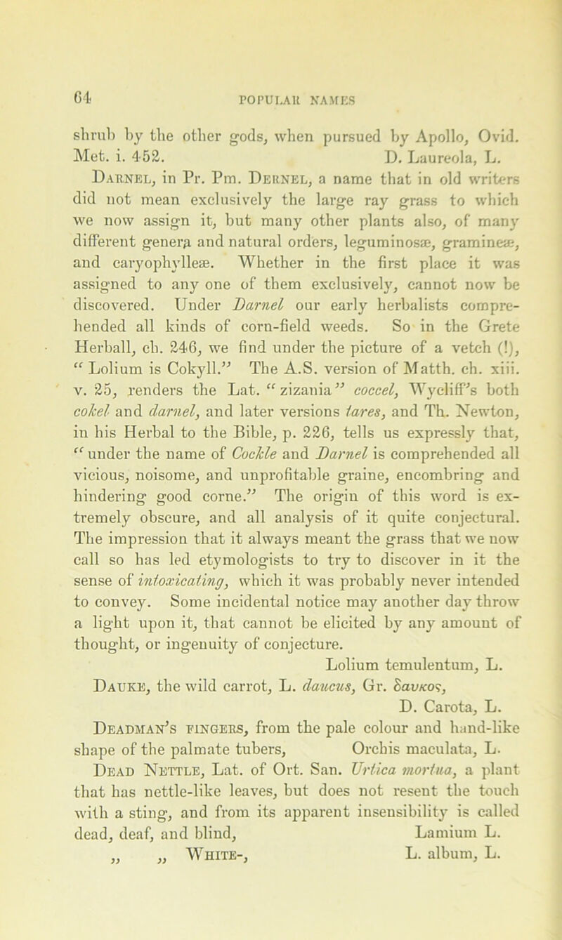 shrub by the other gods, when pursued by Apollo, Ovid. Met. i. 452. D. Laureola, L. Darnel, in Pr. Pm. Deunel, a name that in old writers did not mean exclusively the large ray grass to which we now assign it, hut many other plants also, of many different genera and natui-al orders, leguminosae, gramineae, and caryophyllese. Whether in the first place it was assigned to any one of them exclusively', cannot now be discovered. Under Darnel our early herbalists compre- hended all kinds of corn-field weeds. So in the Grete Herball, cb. 246, we find under the picture of a vetch (!), “ Lolium is Cokyll.” The A.S. version of Matth. ch. xiii. v. 25, renders the Lat. “ zizania ” coccel, WydifPs both co/cel and darnel, and later versions tares, and Th. Newton, in his Herbal to the Bible, p. 226, tells us expressly that, “ under the name of Cockle and Darnel is comprehended all vicious, noisome, and unprofitable graine, encombring and hindering good corne.” The origin of this word is ex- tremely obscure, and all analysis of it quite conjectural. The impression that it always meant the grass that we now call so has led etymologists to try to discover in it the sense of intoxicating, which it was probably never intended to convey. Some incidental notice may' another day throw a light upon it, that cannot be elicited by any amount of thought, or ingenuity' of conjecture. Lolium temulentum, L. Dauke, the wild carrot, L. daucus, Gr. Savnof, D. Carota, L. Deadman’s eingers, from the pale colour and hand-like shape of the palmate tubers, Orchis maculata, L. Dead Nettle, Lat. of Ort. San. Uriica mortua, a plant that has nettle-like leaves, but does not resent the touch with a sting, and from its apparent insensibility is called dead, deaf, and blind, Lamium L. „ „ White-, L. album, L.